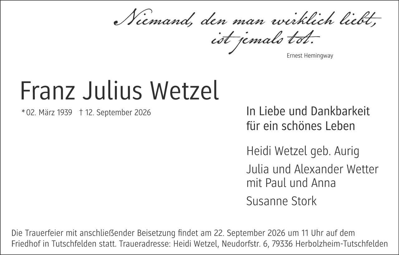 <p><i>Niemand, der man ewig liebt, ist jemals tot.</i></p>
<p>Ernest Hemingway</p>
<p><strong>Franz Julius Wetzel</strong></p>
<p>* 02. März 1939  † 12. September 2026</p>
<p><strong>In Liebe und Dankbarkeit für ein schönes Leben</strong></p>
<p>Heidi Wetzel geb. Aurig<br>Julia und Alexander Wetter mit Paul und Anna<br>Susanne Stork</p>
<p>Die Trauerfeier mit anschließender Beisetzung findet am 22. September 2026 um 11 Uhr auf dem Friedhof in Tutschfeldem statt. Traueradresse: Heidi Wetzel, Neudorfstr. 6, 79336 Herbolzheim-Tutschfeldem</p>