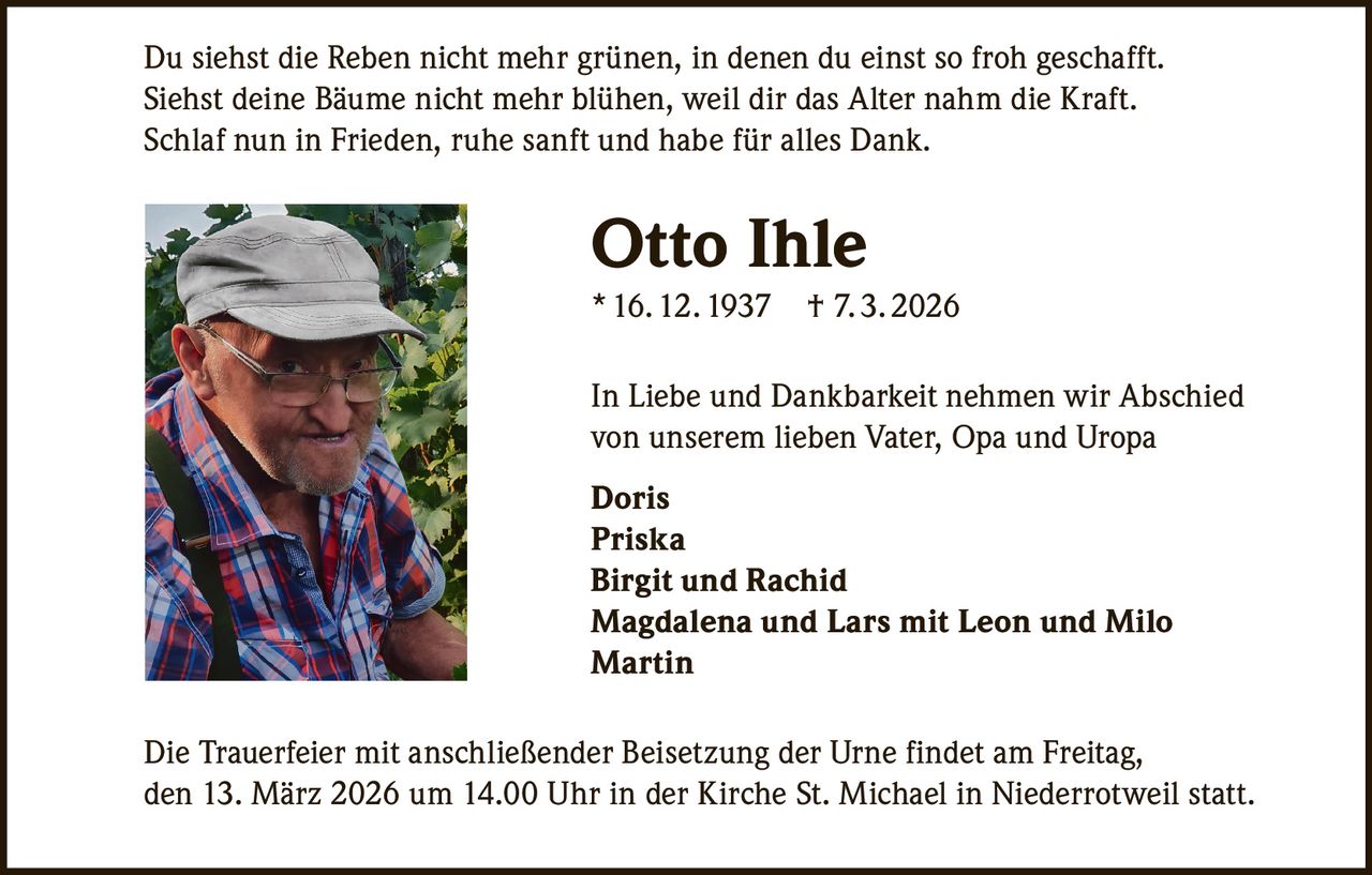 Du siehst die Reben nicht mehr grünen, in denen du einst so froh geschafft.
Siehst deine Bäume nicht mehr blühen, weil dir das Alter nahm die Kraft.
Schlaf nun in Frieden, ruhe sanft und habe für alles Dank.

Otto Ihle
* 16. 12. 1937

† 7. 3. 2026

In Liebe und Dankbarkeit nehmen wir Abschied
von unserem lieben Vater, Opa und Uropa
Doris
Priska
Birgit und Rachid
Magdalena und Lars mit Leon und Milo
Martin
Die Trauerfeier mit anschließender Beisetzung der Urne findet am Freitag,
den 13. März 2026 um 14.00 Uhr in der Kirche St. Michael in Niederrotweil statt.