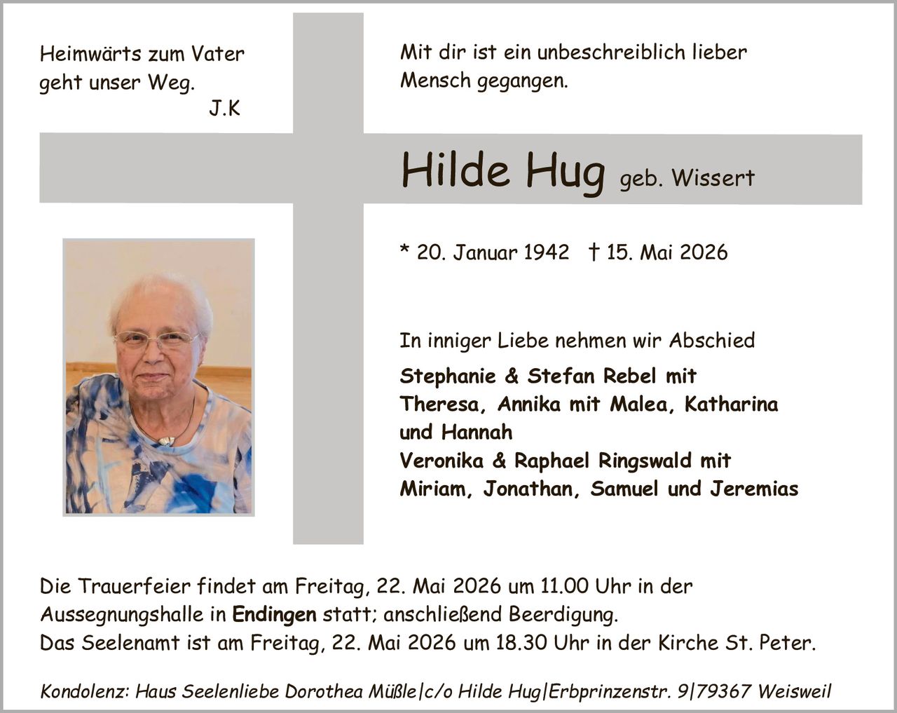 <p><i>Heimwärts zum Vater geht unser Weg.<br/>J.K</i></p><p><i>Mit dir ist ein unbeschreiblich lieber Mensch gegangen.</i></p><p><strong>Hilde Hug geb. Wissert</strong></p><p>* 20. Januar 1942  † 15. Mai 2026</p><p>In inniger Liebe nehmen wir Abschied<br/><strong>Stephanie & Stefan Rebel</strong> mit Theresa, Annika mit Malea, Katharina und Hannah<br/><strong>Veronika & Raphael Ringswald</strong> mit Miriam, Jonathan, Samuel und Jeremias</p><p>Die Trauerfeier findet am Freitag, 22. Mai 2026 um 11.00 Uhr in der Aussegnungshalle in <strong>Endingen</strong> statt; anschließend Beerdigung. Das Seelenamt ist am Freitag, 22. Mai 2026 um 18.30 Uhr in der Kirche St. Peter.</p><p><i>Kondolenz: Haus Seelenliebe Dorothea Müßle/c/o Hilde Hug|Erbprinzenstr. 9|79367 Weisweil</i></p>
