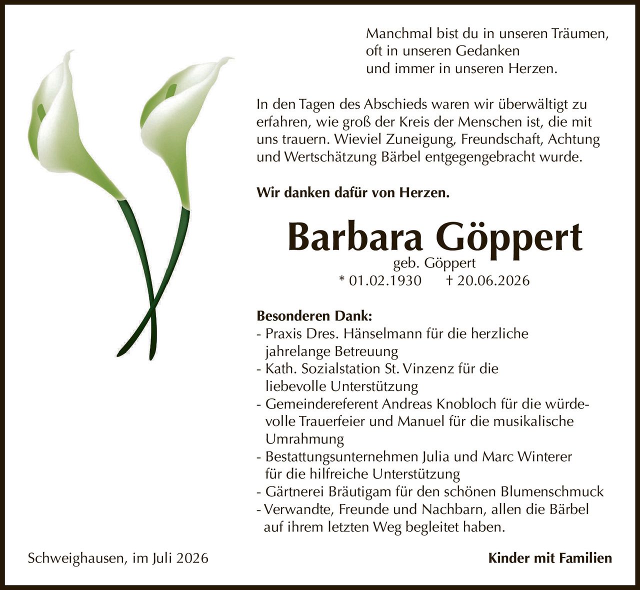 <p>Manchmal bist du in unseren Träumen, oft in unseren Gedanken und immer in unseren Herzen.</p>

<p>In den Tagen des Abschieds waren wir überwältigt zu erfahren, wie groß der Kreis der Menschen ist, die mit uns trauern. Wieviel Zuneigung, Freundschaft, Achtung und Wertschätzung Bärbel entgegengebracht wurde.</p>

<p><strong>Wir danken dafür von Herzen.</strong></p>

<p><strong>Barbara Göppert</strong><br>geb. Göppert<br>* 01.02.1930 † 20.06.2026</p>

<p><strong>Besonderen Dank:</strong></p>
<ul>
<li>Praxis Dres. Hänselmann für die herzliche jahrelange Betreuung</li>
<li>Kath. Sozialstation St. Vinzenz für die liebevolle Unterstützung</li>
<li>Gemeindereferent Andreas Knobloch für die würdevolle Trauerfeier und Manuel für die musikalische Umrahmung</li>
<li>Bestattungsunternehmen Julia und Marc Winterer für die hilfreiche Unterstützung</li>
<li>Gärtnerei Bräutigam für den schönen Blumenschmuck</li>
<li>Verwandte, Freunde und Nachbarn, allen die Bärbel auf ihrem letzten Weg begleitet haben.</li>
</ul>

<p>Schweighausen, im Juli 2026 <strong>Kinder mit Familien</strong></p>