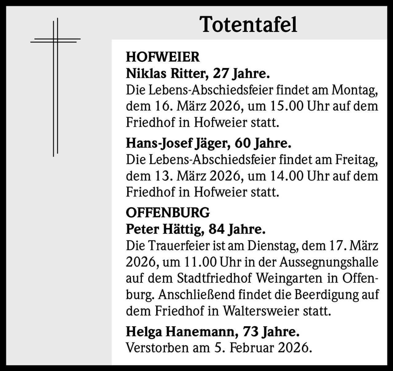 Totentafel
HOFWEIER
Niklas Ritter, 27 Jahre.
Die Lebens-Abschiedsfeier findet am Montag,
dem 16. März 2026, um 15.00 Uhr auf dem
Friedhof in Hofweier statt.
Hans-Josef Jäger, 60 Jahre.
Die Lebens-Abschiedsfeier findet am Freitag,
dem 13. März 2026, um 14.00 Uhr auf dem
Friedhof in Hofweier statt.
OFFENBURG
Peter Hättig, 84 Jahre.
Die Trauerfeier ist am Dienstag, dem 17. März
2026, um 11.00 Uhr in der Aussegnungshalle
auf dem Stadtfriedhof Weingarten in Offenburg. Anschließend findet die Beerdigung auf
dem Friedhof in Waltersweier statt.
Helga Hanemann, 73 Jahre.
Verstorben am 5. Februar 2026.