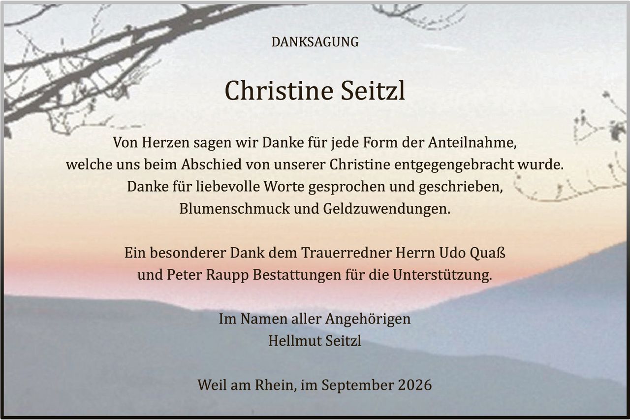 <p><strong>DANKSAGUNG</strong></p>

<p><strong>Christine Seitzl</strong></p>

<p>Von Herzen sagen wir Danke für jede Form der Anteilnahme, welche uns beim Abschied von unserer Christine entgegengebracht wurde. Danke für liebevolle Worte gesprochen und geschrieben, Blumenschmuck und Geldzuwendungen.</p>

<p>Ein besonderer Dank dem Trauerredner Herrn Udo Quaß und Peter Raupp Bestattungen für die Unterstützung.</p>

<p>Im Namen aller Angehörigen<br>
Hellmut Seitzl</p>

<p>Weil am Rhein, im September 2026</p>