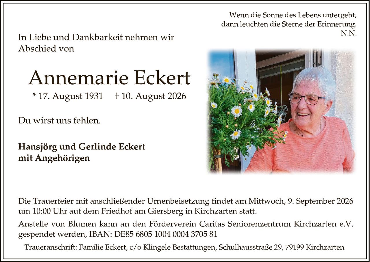 <p>Wenn die Sonne des Lebens untergeht, dann leuchten die Sterne der Erinnerung.<br>N.N.</p>

<p>In Liebe und Dankbarkeit nehmen wir Abschied von</p>

<p><strong>Annemarie Eckert</strong><br>* 17. August 1931 † 10. August 2026</p>

<p>Du wirst uns fehlen.</p>

<p><strong>Hansjörg und Gerlinde Eckert<br>mit Angehörigen</strong></p>

<p>Die Trauerfeier mit anschließender Urnenbeisetzung findet am Mittwoch, 9. September 2026 um 10:00 Uhr auf dem Friedhof am Giersberg in Kirchzarten statt.</p>

<p>Anstelle von Blumen kann an den Förderverein Caritas Seniorenzentrum Kirchzarten e.V. gespendet werden, IBAN: DE85 6805 1004 0004 3705 81</p>

<p>Traueranschrift: Familie Eckert, c/o Klingele Bestattungen, Schulhausstraße 29, 79199 Kirchzarten</p>