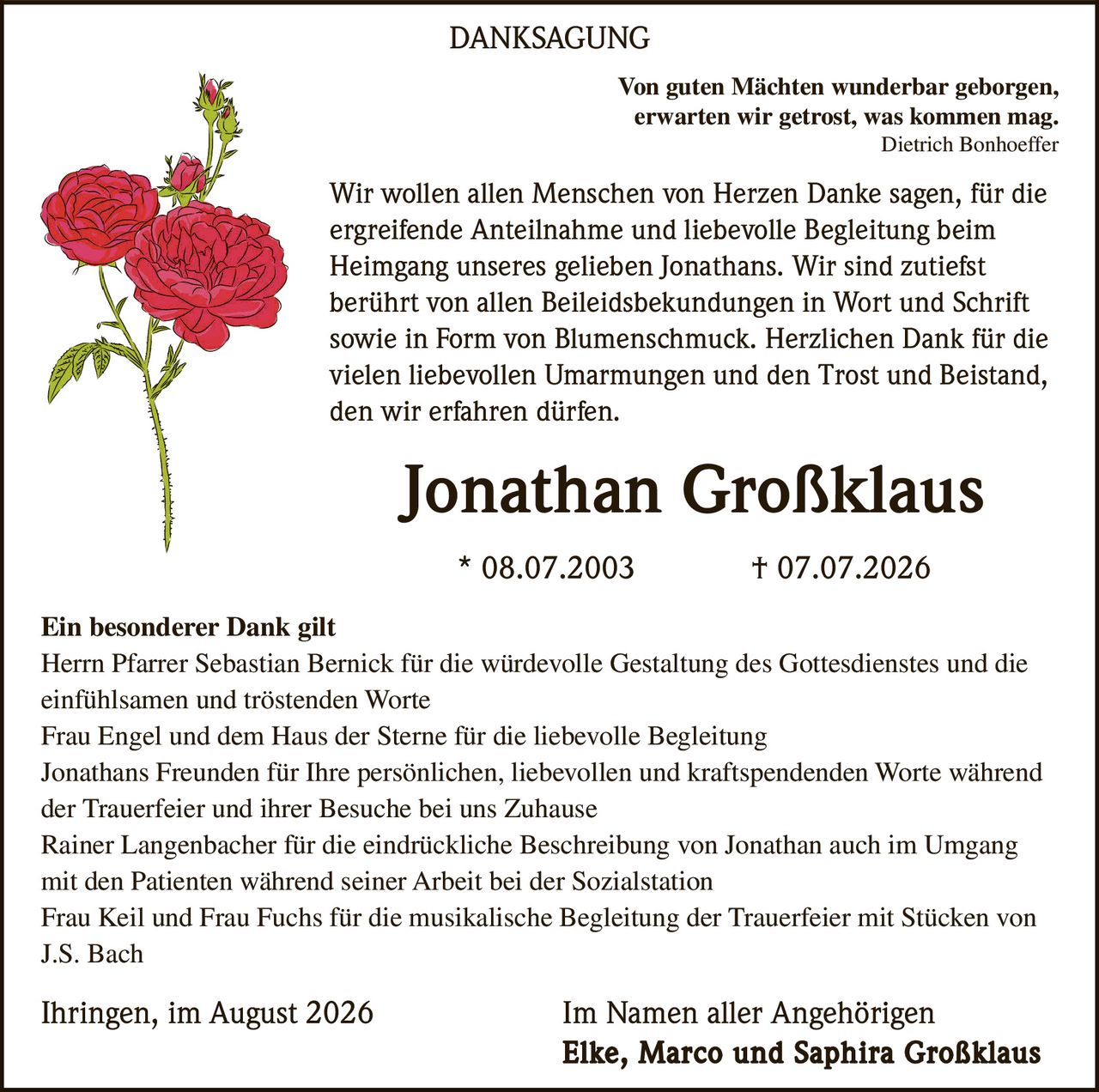 <p><i>Von guten Mächten wunderbar geborgen, erwarten wir getrost, was kommen mag.</i><br><i>Dietrich Bonhoeffer</i></p>

<p>Wir wollen allen Menschen von Herzen Danke sagen, für die ergreifende Anteilnahme und liebevolle Begleitung beim Heimgang unseres gelieben Jonathans. Wir sind zutiefst berührt von allen Beileidsbekundungen in Wort und Schrift sowie in Form von Blumenschmuck. Herzlichen Dank für die vielen liebevollen Umarmungen und den Trost und Beistand, den wir erfahren dürfen.</p>

<p><strong>Jonathan Großklaus</strong><br>* 08.07.2003 † 07.07.2026</p>

<p><strong>Ein besonderer Dank gilt</strong><br>Herrn Pfarrer Sebastian Bernick für die würdevolle Gestaltung des Gottesdienstes und die einfühlsamen und tröstenden Worte<br>Frau Engel und dem Haus der Sterne für die liebevolle Begleitung<br>Jonathans Freunden für Ihre persönlichen, liebevollen und kraftspendenden Worte während der Trauerfeier und ihrer Besuche bei uns Zuhause<br>Rainer Langenbacher für die eindrückliche Beschreibung von Jonathan auch im Umgang mit den Patienten während seiner Arbeit bei der Sozialstation<br>Frau Keil und Frau Fuchs für die musikalische Begleitung der Trauerfeier mit Stücken von J.S. Bach</p>

<p>Ihringen, im August 2026<br>Im Namen aller Angehörigen<br><strong>Elke, Marco und Saphira Großklaus</strong></p>