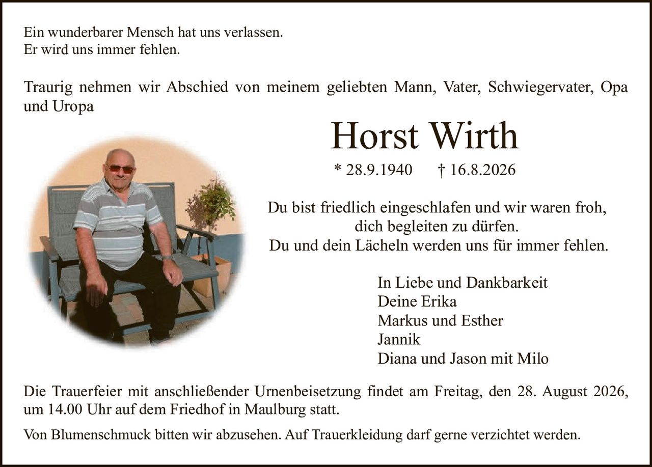 <p>Ein wunderbarer Mensch hat uns verlassen.<br>Er wird uns immer fehlen.</p>

<p>Traurig nehmen wir Abschied von meinem geliebten Mann, Vater, Schwiegervater, Opa und Uropa</p>

<p><strong>Horst Wirth</strong><br>* 28.9.1940 † 16.8.2026</p>

<p>Du bist friedlich eingeschlafen und wir waren froh, dich begleiten zu dürfen.<br>Du und dein Lächeln werden uns für immer fehlen.</p>

<p>In Liebe und Dankbarkeit<br>Deine Erika<br>Markus und Esther<br>Jannik<br>Diana und Jason mit Milo</p>

<p>Die Trauerfeier mit anschließender Urnenbeisetzung findet am Freitag, den 28. August 2026, um 14.00 Uhr auf dem Friedhof in Maulburg statt.</p>

<p>Von Blumenschmuck bitten wir abzusehen. Auf Trauerbekleidung darf gerne verzichtet werden.</p>