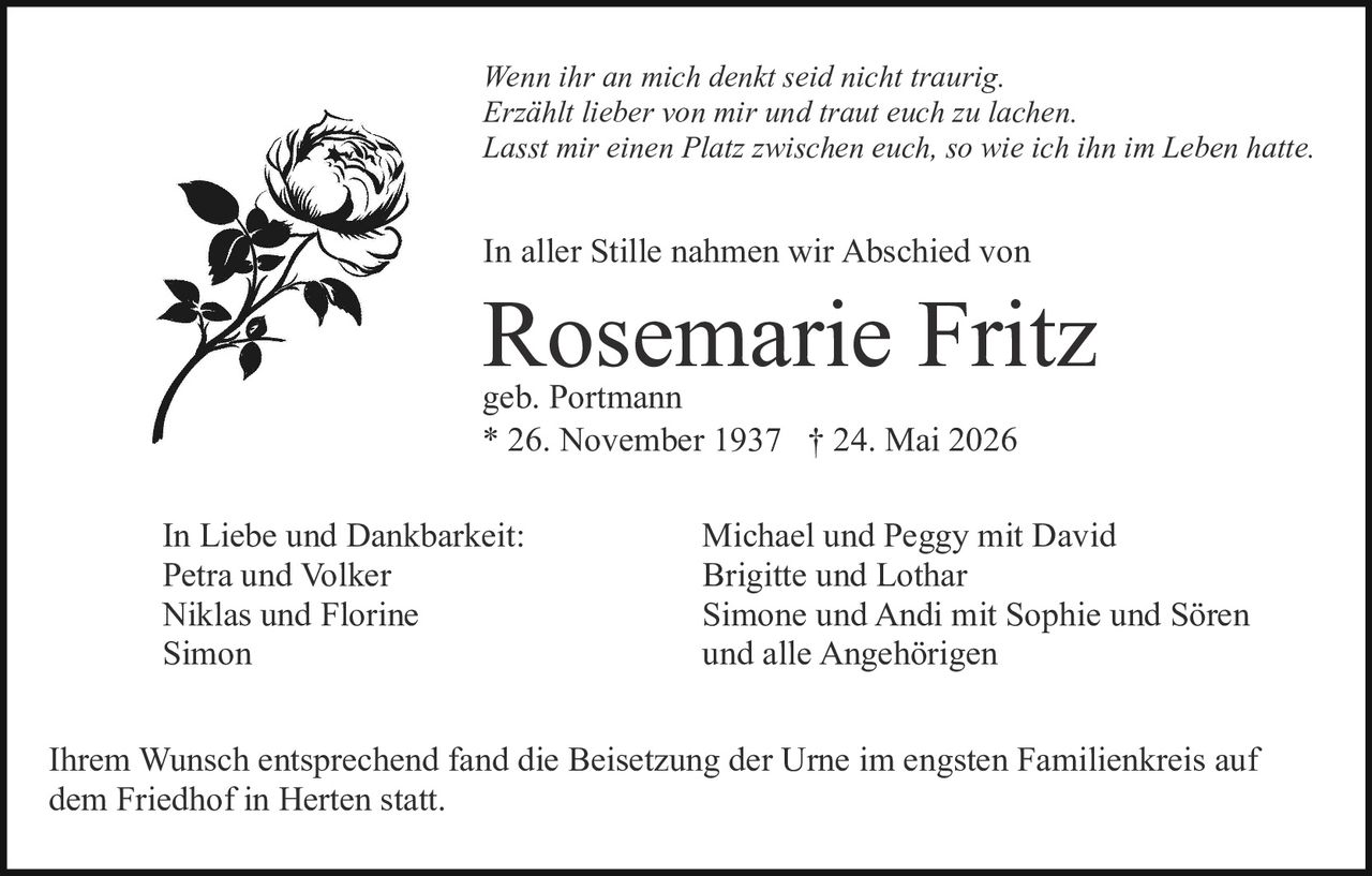 <p>geb. Portmann</p>

<p><strong>In aller Stille nahmen wir Abschied von</strong></p>

<p><strong>Rosemarie Fritz</strong></p>

<p>geb. Portmann</p>

<p>* 26. November 1937 † 24. Mai 2026</p>

<p><i>Wenn ihr an mich denkt seid nicht traurig.<br>Erzählt lieber von mir und traut euch zu lachen.<br>Lasst mir einen Platz zwischen euch, so wie ich ihn im Leben hatte.</i></p>

<p><strong>In Liebe und Dankbarkeit:</strong></p>

<p>Petra und Volker<br>Niklas und Florine<br>Simon</p>

<p>Michael und Peggy mit David<br>Brigitte und Lothar<br>Simone und Andi mit Sophie und Sören<br>und alle Angehörigen</p>

<p>Ihrem Wunsch entsprechend fand die Beisetzung der Urne im engsten Familienkreis auf dem Friedhof in Herten statt.</p>