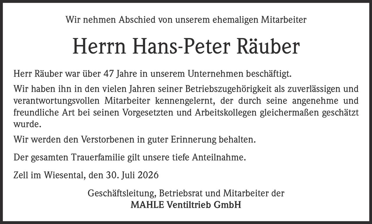 <p>Wir nehmen Abschied von unserem ehemaligen Mitarbeiter</p>
<p><strong>Herrn Hans-Peter Räuber</strong></p>
<p>Herr Räuber war über 47 Jahre in unserem Unternehmen beschäftigt. Wir haben ihn in den vielen Jahren seiner Betriebszugehörigkeit als zuverlässigen und verantwortungsvollen Mitarbeiter kennengelernt, der durch seine angenehme und freundliche Art bei seinen Vorgesetzten und Arbeitskollegen gleichermaßen geschätzt wurde.</p>
<p>Wir werden den Verstorbenen in guter Erinnerung behalten.</p>
<p>Der gesamten Trauerfamilie gilt unsere tiefe Anteilnahme.</p>
<p>Zell im Wiesental, den 30. Juli 2026</p>
<p>Geschäftsleitung, Betriebsrat und Mitarbeiter der <br/>MAHLE Ventiltrieb GmbH</p>