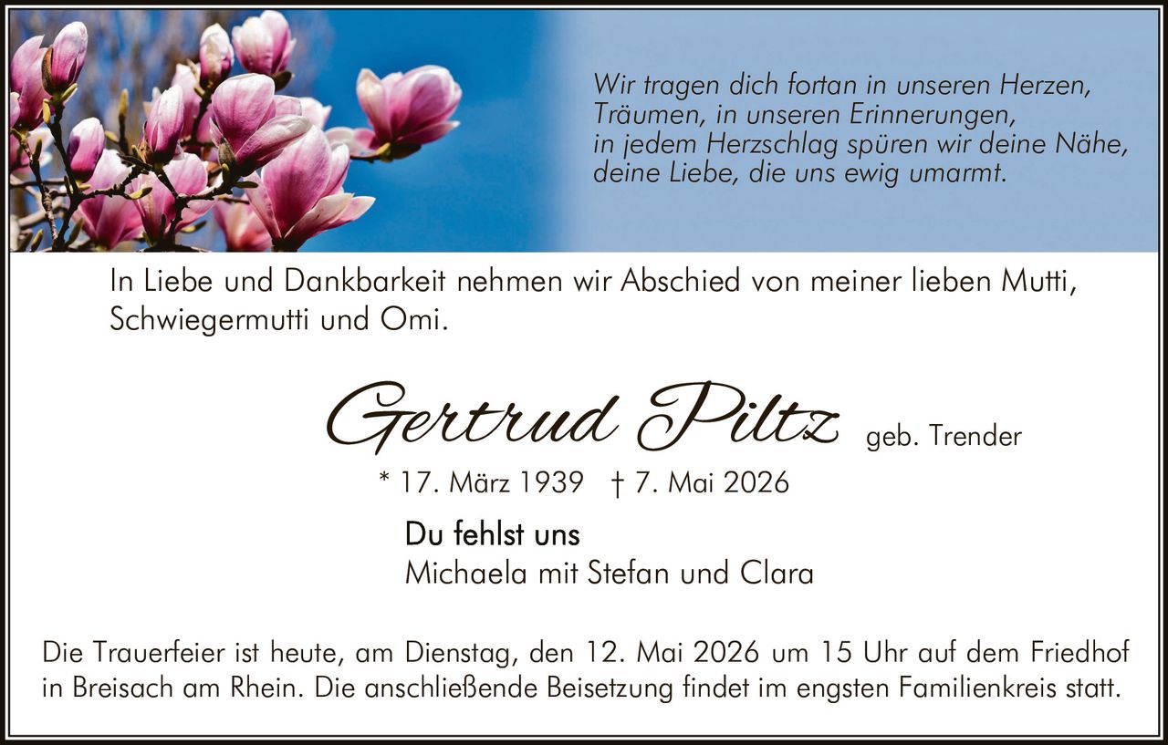 <p>Wir tragen dich fortan in unseren Herzen,<br>Träumen, in unseren Erinnerungen,<br>in jedem Herzschlag spüren wir deine Nähe,<br>deine Liebe, die uns ewig umarmt.</p><p>In Liebe und Dankbarkeit nehmen wir Abschied von meiner lieben Mutti,<br>Schwiegermutti und Omi.</p><p><strong>Gertrud Piltz</strong> geb. Trender<br>* 17. März 1939 † 7. Mai 2026</p><p>Du fehlst uns<br>Michaela mit Stefan und Clara</p><p>Die Trauerfeier ist heute, am Dienstag, den 12. Mai 2026 um 15 Uhr auf dem Friedhof<br>in Breisach am Rhein. Die anschließende Beisetzung findet im engsten Familienkreis statt.</p>