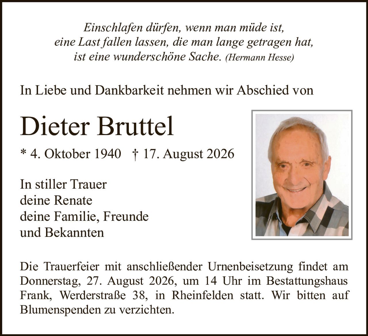 <p><i>Einschlafen dürfen, wenn man müde ist, eine Last fallen lassen, die man lange getragen hat ist eine wunderschöne Sache.</i> (Hermann Hesse)</p><p>In Liebe und Dankbarkeit nehmen wir Abschied von</p><p><strong>Dieter Bruttel</strong><br>* 4. Oktober 1940 † 17. August 2026</p><p>In stiller Trauer<br>deine Renate<br>deine Familie, Freunde und Bekannten</p><p>Die Trauerfeier mit anschließender Urnenbeisetzung findet am Donnerstag, 27. August 2026, um 14 Uhr im Bestattungshaus Frank, Werderstraße 38, in Rheinfelden statt. Wir bitten auf Blumenspenden zu verzichten.</p>