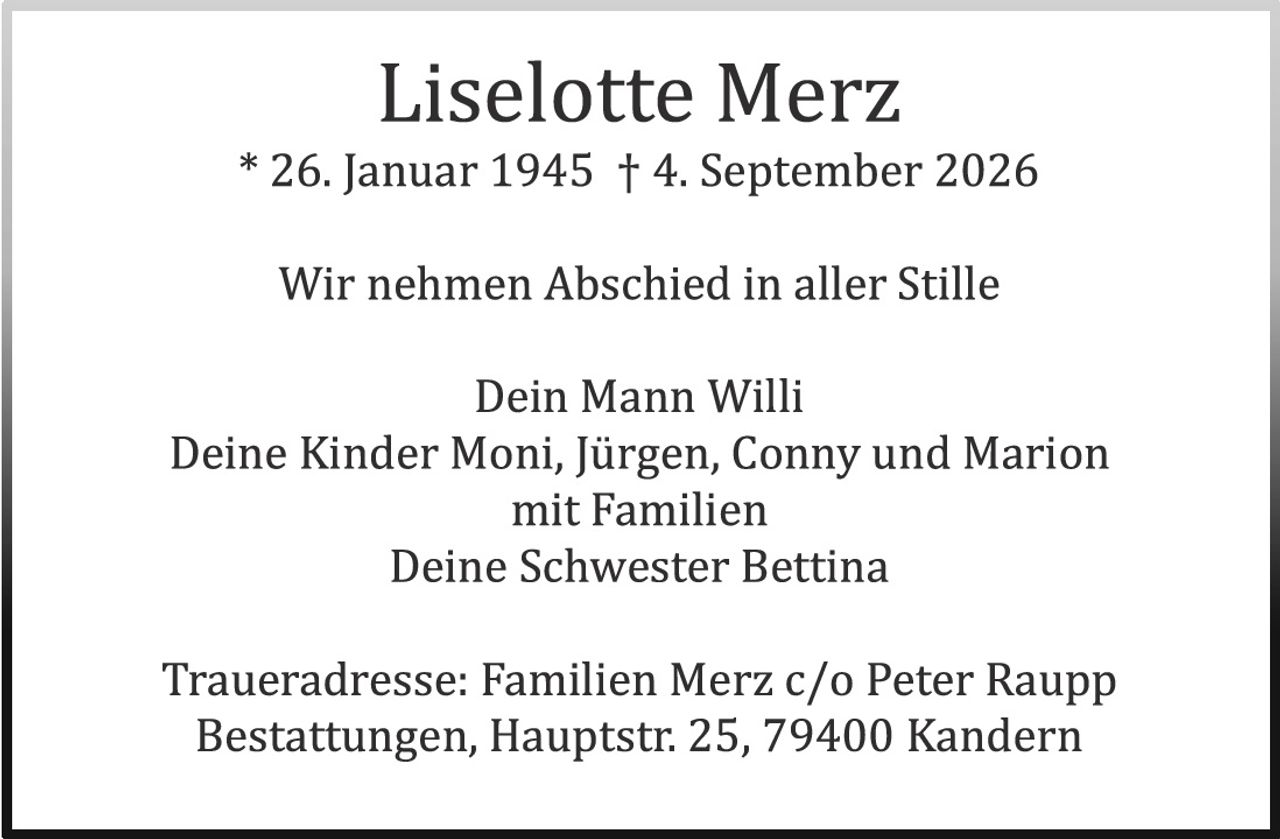 <p><strong>Liselotte Merz</strong></p>
<p>* 26. Januar 1945 † 4. September 2026</p>
<p>Wir nehmen Abschied in aller Stille</p>
<p>Dein Mann Willi<br>
Deine Kinder Moni, Jürgen, Conny und Marion<br>
mit Familien<br>
Deine Schwester Bettina</p>
<p>Traueradresse: Familien Merz c/o Peter Raupp<br>
Bestattungen, Hauptstr. 25, 79400 Kandern</p>