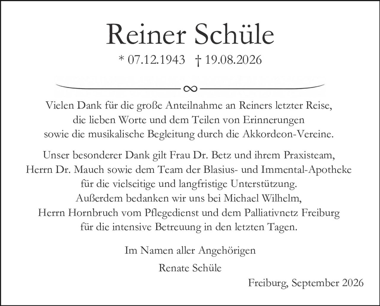 <p>Reiner Schüle<br>* 07.12.1943 † 19.08.2026</p>

<p>Vielen Dank für die große Anteilnahme an Reiners letzter Reise, die lieben Worte und dem Teilen von Erinnerungen sowie die musikalische Begleitung durch die Akkordeon-Vereine.</p>

<p>Unser besonderer Dank gilt Frau Dr. Betz und ihrem Praxisteam, Herrn Dr. Mauch sowie dem Team der Blasius- und Immental-Apotheke für die vielseitige und langfristige Unterstützung. Außerdem bedanken wir uns bei Michael Wilhelm, Herrn Hornbruch vom Pflegedienst und dem Palliativnetz Freiburg für die intensive Betreuung in den letzten Tagen.</p>

<p>Im Namen aller Angehörigen<br>Renate Schüle</p>

<p>Freiburg, September 2026</p>