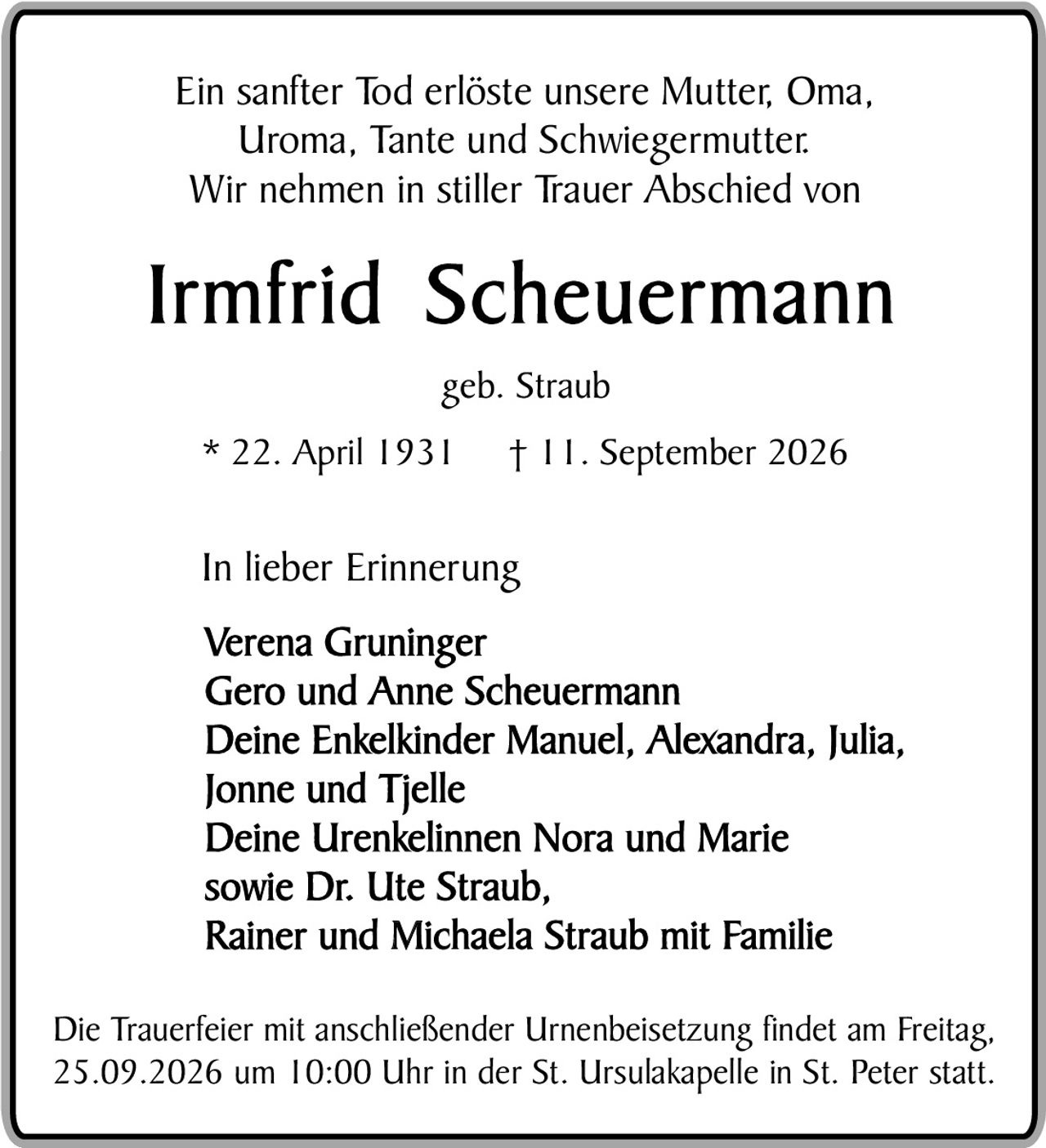 <p>Ein sanfter Tod erlöste unsere Mutter, Oma, Uroma, Tante und Schwiegermutter.<br>Wir nehmen in stiller Trauer Abschied von</p><p><strong>Irmfrid Scheuermann</strong></p><p>geb. Straub</p><p>* 22. April 1931     † 11. September 2026</p><p>In lieber Erinnerung</p><p>Verena Gruninger<br>Gero und Anne Scheuermann<br>Deine Enkelkinder Manuel, Alexandra, Julia, Jonne und Tjelle<br>Deine Urenkelinnen Nora und Marie<br>sowie Dr. Ute Straub,<br>Rainer und Michaela Straub mit Familie</p><p>Die Trauerfeier mit anschließender Urnenbeisetzung findet am Freitag, 25.09.2026 um 10:00 Uhr in der St. Ursulakapelle in St. Peter statt.</p>