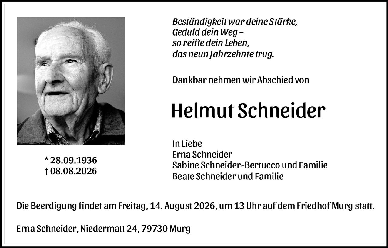 <p><i>Beständigkeit war deine Stärke,<br />Geduld dein Weg –<br />so reifte dein Leben,<br />das neun Jahrzehnte trug.</i></p>

<p><strong>Dankbar nehmen wir Abschied von</strong></p>

<p><strong>Helmut Schneider</strong></p>

<p><strong>* 28.09.1936<br />† 08.08.2026</strong></p>

<p><strong>In Liebe<br />Erna Schneider<br />Sabine Schneider-Bertucco und Familie<br />Beate Schneider und Familie</strong></p>

<p>Die Beerdigung findet am Freitag, 14. August 2026, um 13 Uhr auf dem Friedhof Murg statt.</p>

<p>Erna Schneider, Niedermatt 24, 79730 Murg</p>