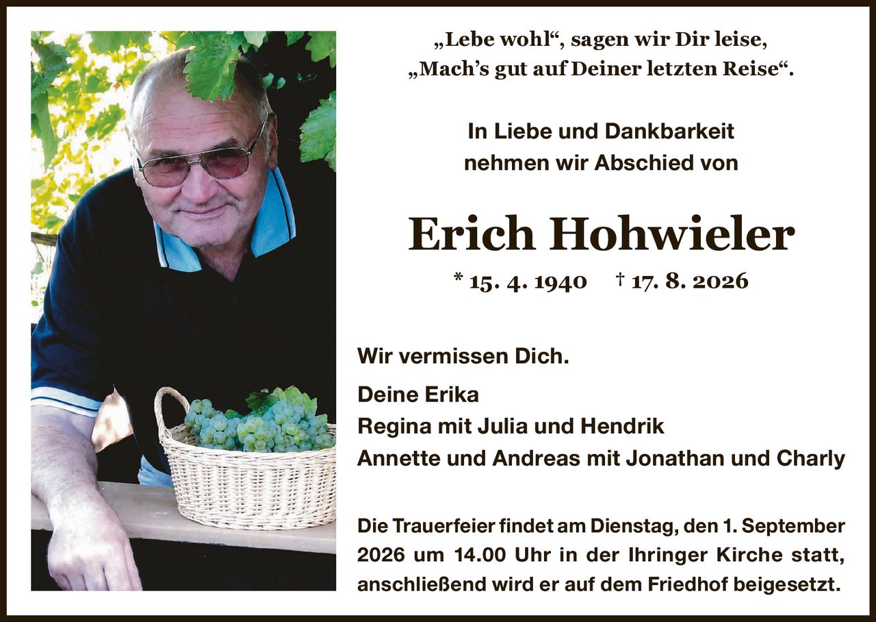 <p>„Lebe wohl", sagen wir Dir leise,<br/>„Mach's gut auf Deiner letzten Reise".</p>

<p>In Liebe und Dankbarkeit<br/>nehmen wir Abschied von</p>

<p><strong>Erich Hohwieler</strong> * 15. 4. 1940 † 17. 8. 2026</p>

<p>Wir vermissen Dich.</p>

<p>Deine Erika<br/>Regina mit Julia und Hendrik<br/>Annette und Andreas mit Jonathan und Charly</p>

<p>Die Trauerfeier findet am Dienstag, den 1. September 2026 um 14.00 Uhr in der Ihringer Kirche statt, anschließend wird er auf dem Friedhof beigesetzt.</p>