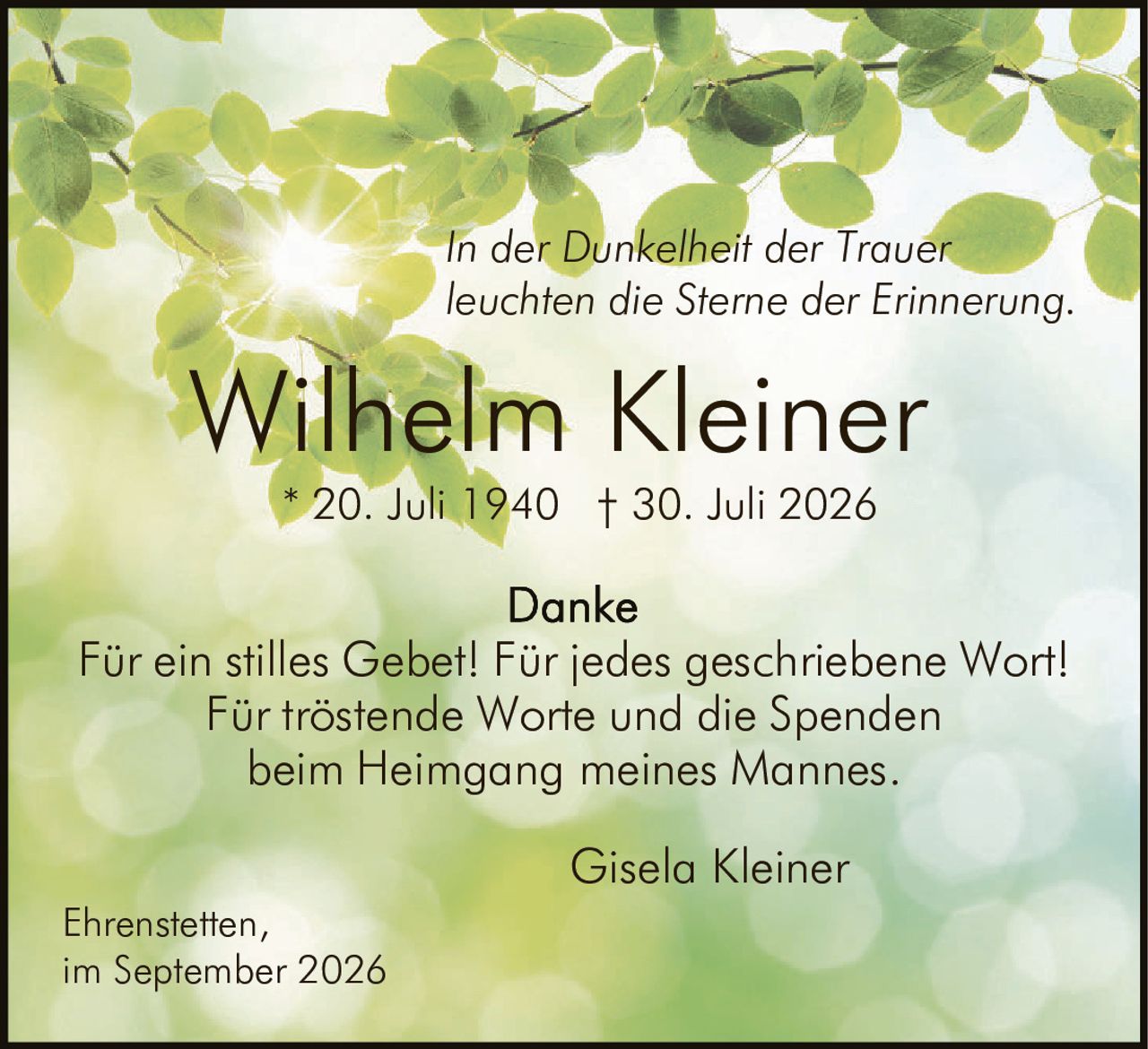 <p><i>In der Dunkelheit der Trauer<br/>leuchten die Sterne der Erinnerung.</i></p><p><strong>Wilhelm Kleiner</strong><br/>* 20. Juli 1940 † 30. Juli 2026</p><p><strong>Danke</strong><br/>Für ein stilles Gebet! Für jedes geschriebene Wort!<br/>Für tröstende Worte und die Spenden<br/>beim Heimgang meines Mannes.</p><p><i>Gisela Kleiner</i></p><p>Ehrenstetten,<br/>im September 2026</p>