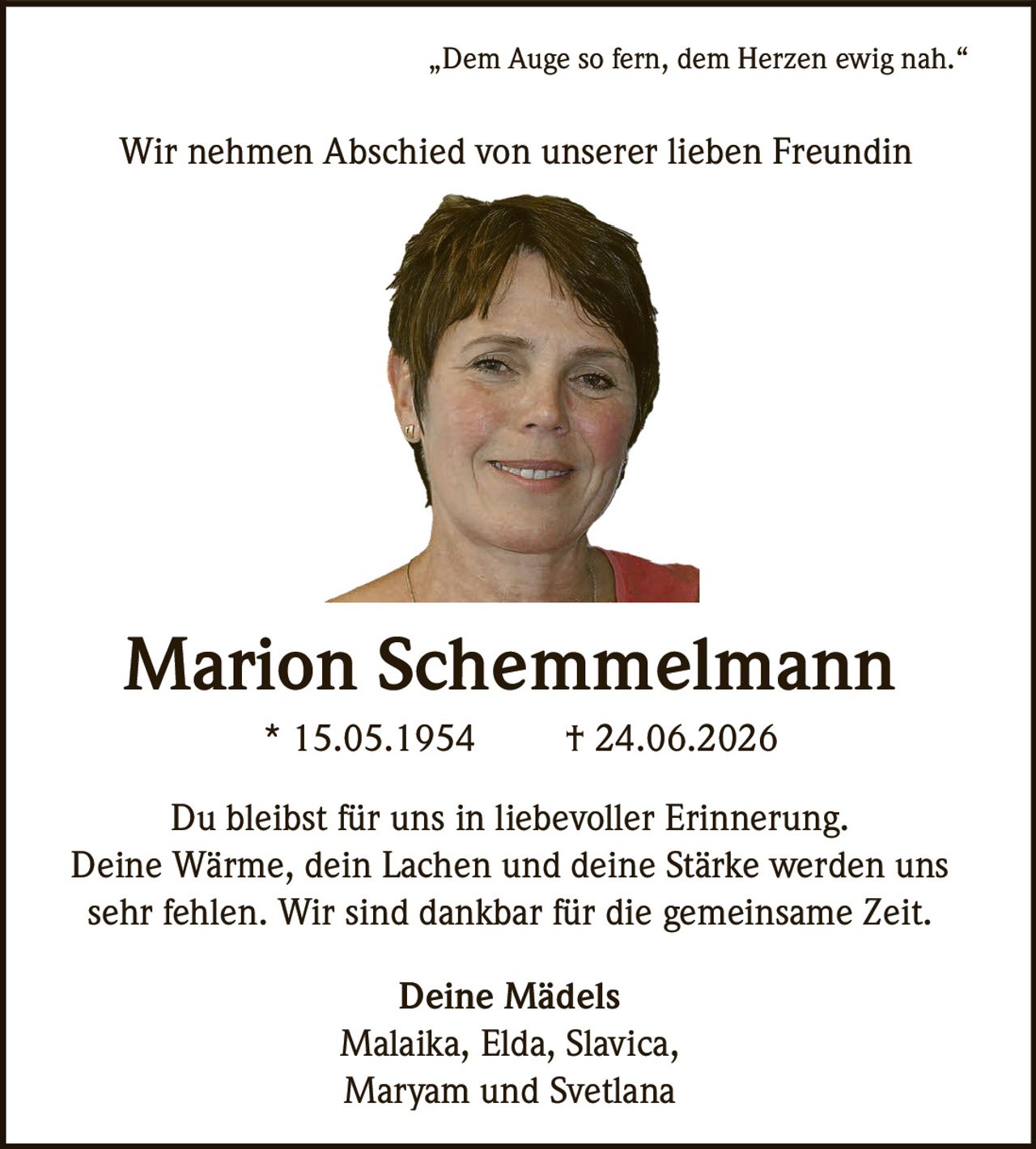 <p>„Dem Auge so fern, dem Herzen ewig nah."</p>
<p>Wir nehmen Abschied von unserer lieben Freundin</p>
<p><strong>Marion Schemmelmann</strong></p>
<p>* 15.05.1954 † 24.06.2026</p>
<p>Du bleibst für uns in liebevoller Erinnerung.</p>
<p>Deine Wärme, dein Lachen und deine Stärke werden uns sehr fehlen. Wir sind dankbar für die gemeinsame Zeit.</p>
<p>Deine Mädels<br>
Malaika, Elda, Slavica,<br>
Maryam und Svetlana</p>