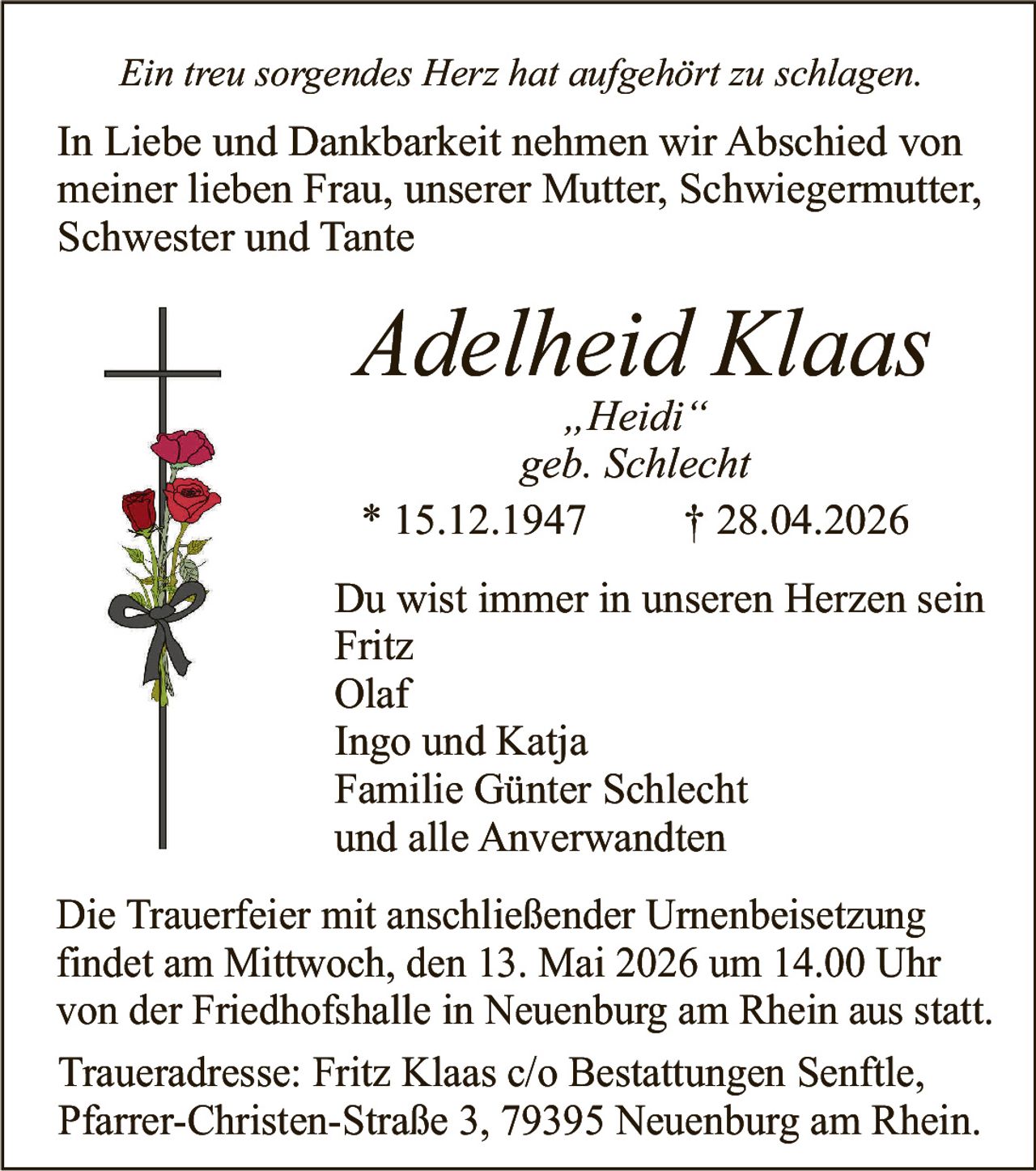 <p><i>Ein treu sorgendes Herz hat aufgehört zu schlagen.</i></p><p>In Liebe und Dankbarkeit nehmen wir Abschied von<br>meiner lieben Frau, unserer Mutter, Schwiegermutter,<br>Schwester und Tante</p><p><strong>Adelheid Klaas</strong><br><i>„Heidi"</i><br><i>geb. Schlecht</i><br>* 15.12.1947 † 28.04.2026</p><p>Du wist immer in unseren Herzen sein<br>Fritz<br>Olaf<br>Ingo und Katja<br>Familie Günter Schlecht<br>und alle Anverwandten</p><p>Die Trauerfeier mit anschließender Urnenbeisetzung findet am Mittwoch, den 13. Mai 2026 um 14.00 Uhr von der Friedhofshalle in Neuenburg am Rhein aus statt.</p><p>Traueradresse: Fritz Klaas c/o Bestattungen Senftle, Pfarrer-Christen-Straße 3, 79395 Neuenburg am Rhein.</p>