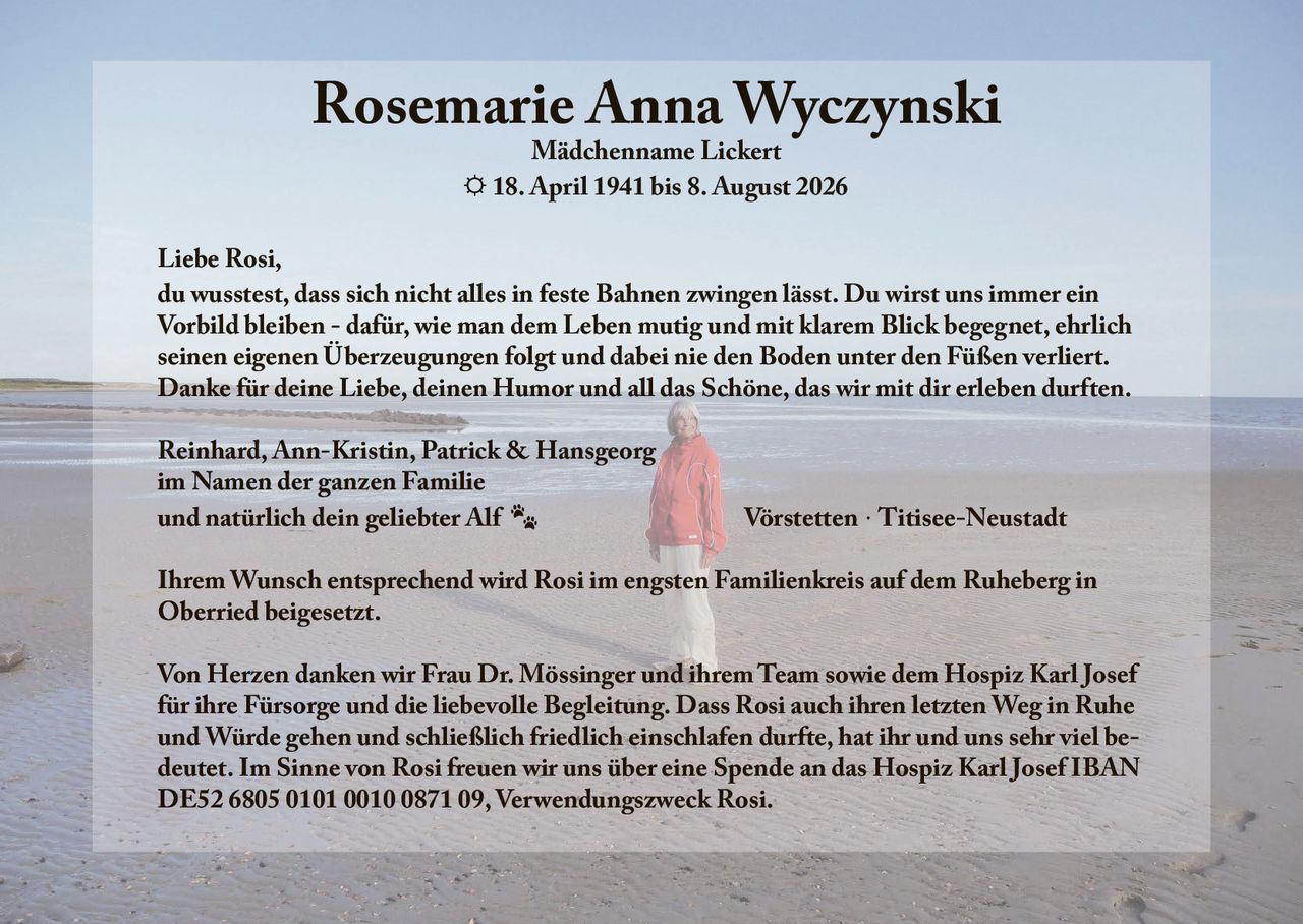 <p><strong>Mädchenname Lickert</strong></p>

<p>☼ 18. April 1941 bis 8. August 2026</p>

<p>Liebe Rosi,</p>

<p>du wusstest, dass sich nicht alles in feste Bahnen zwingen lässt. Du wirst uns immer ein Vorbild bleiben - dafür, wie man dem Leben mutig und mit klarem Blick begegnet, ehrlich seinen eigenen Überzeugungen folgt und dabei nie den Boden unter den Füßen verliert. Danke für deine Liebe, deinen Humor und all das Schöne, das wir mit dir erleben durften.</p>

<p>Reinhard, Ann-Kristin, Patrick &amp; Hansgeorg<br/>
im Namen der ganzen Familie<br/>
und natürlich dein geliebter Alf<br/>
<br/>
Vörstetten · Titisee-Neustadt</p>

<p>Ihrem Wunsch entsprechend wird Rosi im engsten Familienkreis auf dem Ruheberg in Oberried beigesetzt.</p>

<p>Von Herzen danken wir Frau Dr. Mössinger und ihrem Team sowie dem Hospiz Karl Josef für ihre Fürsorge und die liebevolle Begleitung. Dass Rosi auch ihren letzten Weg in Ruhe und Würde gehen und schließlich friedlich einschlafen durfte, hat ihr und uns sehr viel bedeutet. Im Sinne von Rosi freuen wir uns über eine Spende an das Hospiz Karl Josef IBAN DE52 6805 0101 0010 0871 09, Verwendungszweck Rosi.</p>
