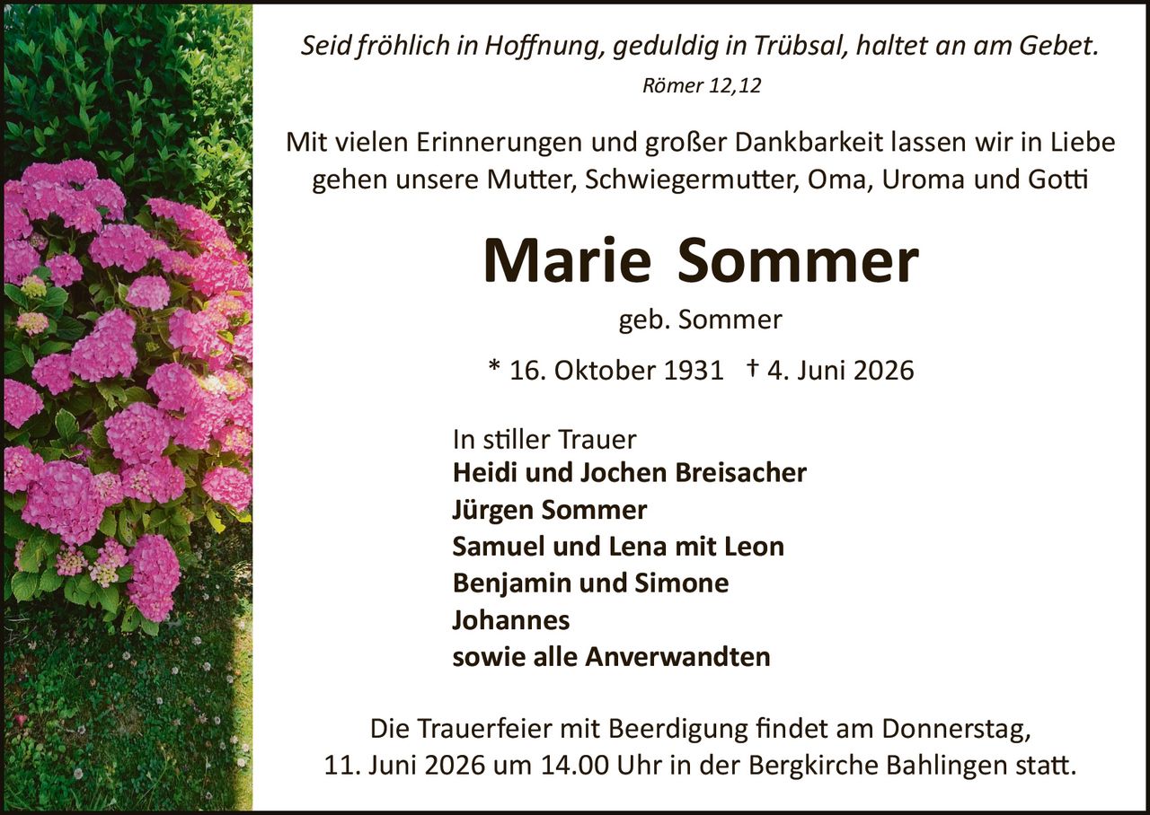 <p><i>Seid fröhlich in Hoffnung, geduldig in Trübsal, haltet an am Gebet.</i></p>
<p><i>Römer 12,12</i></p>
<p>Mit vielen Erinnerungen und großer Dankbarkeit lassen wir in Liebe gehen unsere Mutter, Schwiegermutter, Oma, Uroma und Gotti</p>
<p><strong>Marie Sommer</strong></p>
<p>geb. Sommer</p>
<p>* 16. Oktober 1931 † 4. Juni 2026</p>
<p>In stiller Trauer<br/>
<strong>Heidi und Jochen Breisacher<br/>
Jürgen Sommer<br/>
Samuel und Lena mit Leon<br/>
Benjamin und Simone Johannes<br/>
sowie alle Anverwandten</strong></p>
<p>Die Trauerfeier mit Beerdigung findet am Donnerstag, 11. Juni 2026 um 14.00 Uhr in der Bergkirche Bählingen statt.</p>