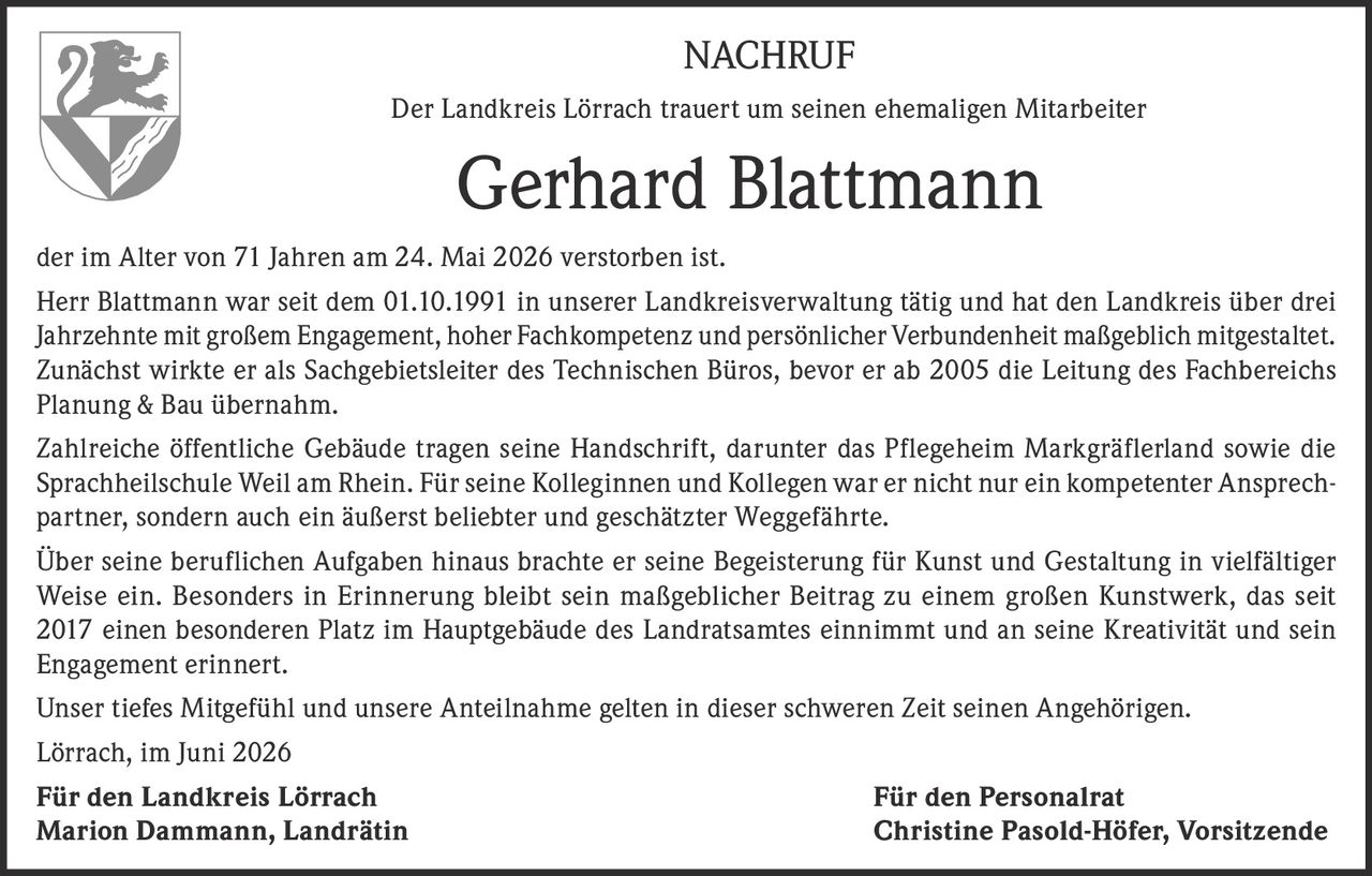 <p><strong>NACHRUF</strong></p>
<p>Der Landkreis Lörrach trauert um seinen ehemaligen Mitarbeiter</p>
<p><strong>Gerhard Blattmann</strong></p>
<p>der im Alter von 71 Jahren am 24. Mai 2026 verstorben ist.</p>
<p>Herr Blattmann war seit dem 01.10.1991 in unserer Landkreisverwaltung tätig und hat den Landkreis über drei Jahrzehnte mit großem Engagement, hoher Fachkompetenz und persönlicher Verbundenheit maßgeblich mitgestaltet. Zunächst wirkte er als Sachgebietsleiter des Technischen Büros, bevor er ab 2005 die Leitung des Fachbereichs Planung &amp; Bau übernahm.</p>
<p>Zahlreiche öffentliche Gebäude tragen seine Handschrift, darunter das Pflegeheim Markgräflerland sowie die Sprachheilschule Weil am Rhein. Für seine Kolleginnen und Kollegen war er nicht nur ein kompetenter Ansprechpartner, sondern auch ein äußerst beliebter und geschätzter Weggefährte.</p>
<p>Über seine beruflichen Aufgaben hinaus brachte er seine Begeisterung für Kunst und Gestaltung in vielfältiger Weise ein. Besonders in Erinnerung bleibt sein maßgeblicher Beitrag zu einem großen Kunstwerk, das seit 2017 einen besonderen Platz im Hauptgebäude des Landratsamtes einnimmt und an seine Kreativität und sein Engagement erinnert.</p>
<p>Unser tiefes Mitgefühl und unsere Anteilnahme gelten in dieser schweren Zeit seinen Angehörigen.</p>
<p>Lörrach, im Juni 2026</p>
<p><strong>Für den Landkreis Lörrach</strong> <strong>Für den Personalrat</strong><br/>
<strong>Marion Dammann, Landrätin</strong> <strong>Christine Pasold-Höfer, Vorsitzende</strong></p>