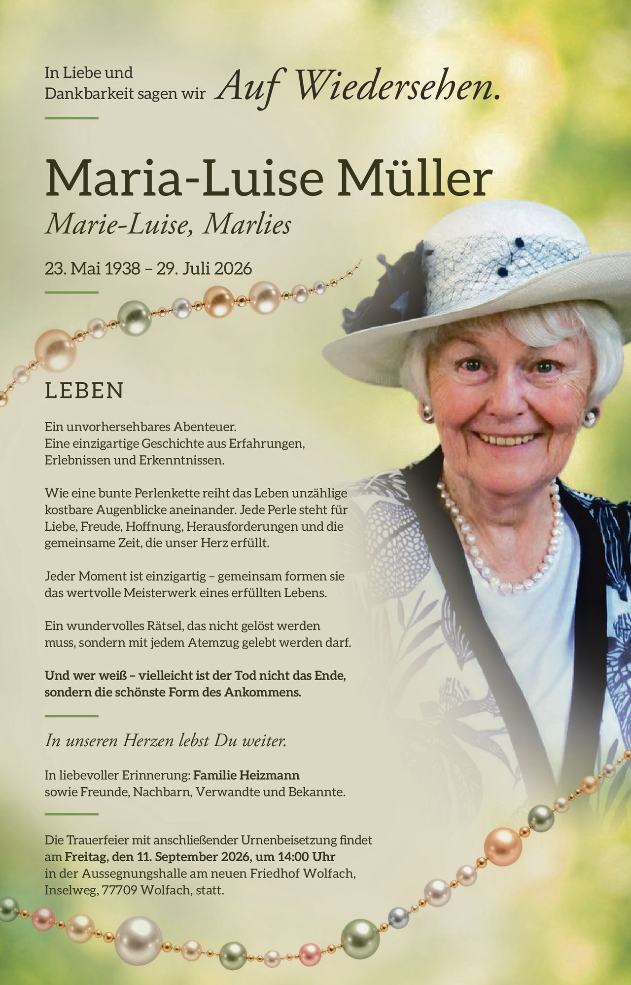 <p>In Liebe und Dankbarkeit sagen wir <i>Auf Wiedersehen</i>.</p>

<p><strong>Maria-Luise Müller</strong><br>
Marie-Luise, Marlies<br>
23. Mai 1938 – 29. Juli 2026</p>

<p><strong>LEBEN</strong></p>

<p>Ein unvorhersehbares Abenteuer.<br>
Eine einzigartige Geschichte aus Erfahrungen, Erlebnissen und Erkenntnissen.</p>

<p>Wie eine bunte Perlenkette reiht das Leben unzählige kostbare Augenblicke aneinander. Jede Perle steht für Liebe, Freude, Hoffnung, Herausforderungen und die gemeinsame Zeit, die unser Herz erfüllt.</p>

<p>Jeder Moment ist einzigartig – gemeinsam formen sie das wertvolle Meisterwerk eines erfüllten Lebens.</p>

<p>Ein wundervolles Rätsel, das nicht gelöst werden muss, sondern mit jedem Atemzug gelebt werden darf.</p>

<p>Und wer weiß – vielleicht ist der Tod nicht das Ende, sondern die schönste Form des Ankommens.</p>

<p><i>In unseren Herzen lebst Du weiter.</i></p>

<p>In liebevoller Erinnerung: <strong>Familie Heizmann</strong> sowie Freunde, Nachbarn, Verwandte und Bekannte.</p>

<p>Die Trauerfeier mit anschließender Urnenbeisetzung findet am <strong>Freitag, den 11. September 2026, um 14:00 Uhr</strong> in der Aussegnungshalle am neuen Friedhof Wolfach, Inselweg, 77709 Wolfach, statt.</p>
