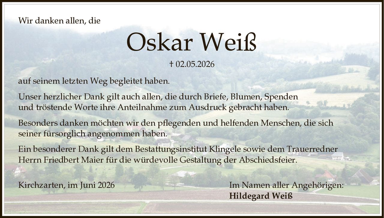 <p>Wir danken allen, die</p>

<p><strong>Oskar Weiß</strong></p>

<p>† 02.05.2026</p>

<p>auf seinem letzten Weg begleitet haben.</p>

<p>Unser herzlicher Dank gilt auch allen, die durch Briefe, Blumen, Spenden und tröstende Worte ihre Anteilnahme zum Ausdruck gebracht haben.</p>

<p>Besonders danken möchten wir den pflegenden und helfenden Menschen, die sich seiner fürsorglich angenommen haben.</p>

<p>Ein besonderer Dank gilt dem Bestattungsinstitut Klingele sowie dem Trauerredner Herrn Friedbert Maier für die würdevolle Gestaltung der Abschiedsfeier.</p>

<p>Kirchzarten, im Juni 2026</p>

<p>Im Namen aller Angehörigen:</p>

<p>Hildegard Weiß</p>