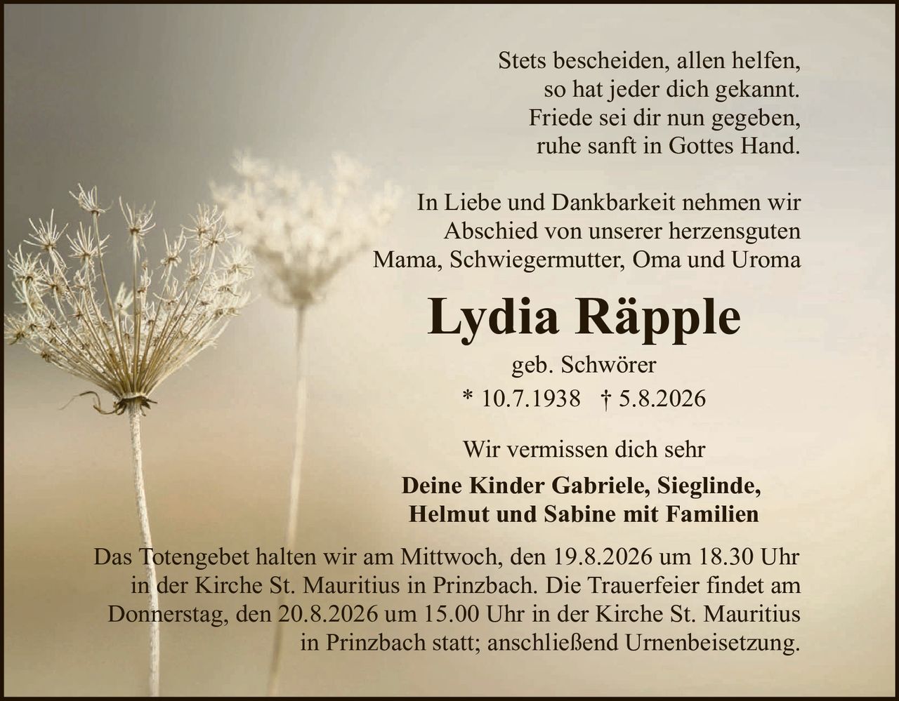 <p>Stets bescheiden, allen helfen, so hat jeder dich gekannt. Friede sei dir nun gegeben, ruhe sanft in Gottes Hand.</p>

<p>In Liebe und Dankbarkeit nehmen wir Abschied von unserer herzensguten Mama, Schwiegermutter, Oma und Uroma</p>

<p><strong>Lydia Räpple</strong></p>

<p>geb. Schwörer<br>* 10.7.1938 † 5.8.2026</p>

<p>Wir vermissen dich sehr</p>

<p><strong>Deine Kinder Gabriele, Sieglinde, Helmut und Sabine mit Familien</strong></p>

<p>Das Totengebet halten wir am Mittwoch, den 19.8.2026 um 18.30 Uhr in der Kirche St. Mauritius in Prinzbach. Die Trauerfeier findet am Donnerstag, den 20.8.2026 um 15.00 Uhr in der Kirche St. Mauritius in Prinzbach statt; anschließend Urnenbeisetzung.</p>