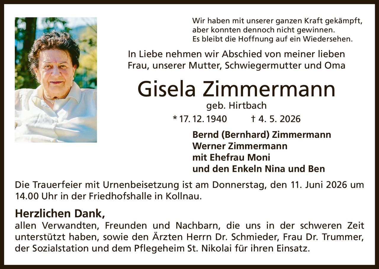 <p>Wir haben mit unserer ganzen Kraft gekämpft, aber konnten dennoch nicht gewinnen. Es bleibt die Hoffnung auf ein Wiedersehen.</p>

<p>In Liebe nehmen wir Abschied von meiner lieben Frau, unserer Mutter, Schwiegermutter und Oma</p>

<p><strong>Gisela Zimmermann</strong> geb. Hirtbach<br>* 17. 12. 1940 † 4. 5. 2026</p>

<p>Bernd (Bernhard) Zimmermann<br>Werner Zimmermann<br>mit Ehefrau Moni<br>und den Enkeln Nina und Ben</p>

<p>Die Trauerfeier mit Urnenbeisetzung ist am Donnerstag, den 11. Juni 2026 um 14.00 Uhr in der Friedhofshalle in Kollnau.</p>

<p><strong>Herzlichen Dank,</strong><br>allen Verwandten, Freunden und Nachbarn, die uns in der schweren Zeit unterstützt haben, sowie den Ärzten Herrn Dr. Schmieder, Frau Dr. Trummer, der Sozialstation und dem Pflegeheim St. Nikolai für ihren Einsatz.</p>
