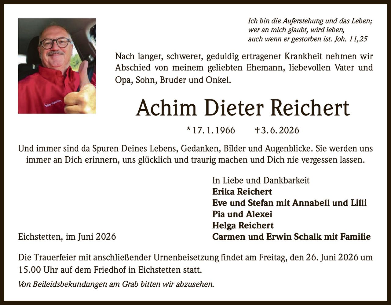 <p><i>Ich bin die Auferstehung und das Leben;<br>wer an mich glaubt, wird leben,<br>auch wenn er gestorben ist. Joh. 11,25</i></p><p>Nach langer, schwerer, geduldig ertragener Krankheit nehmen wir Abschied von meinem geliebten Ehemann, liebevollen Vater und Opa, Sohn, Bruder und Onkel.</p><p><strong>Achim Dieter Reichert</strong><br>*17.1.1966 †3.6.2026</p><p>Und immer sind da Spuren Deines Lebens, Gedanken, Bilder und Augenblicke. Sie werden uns immer an Dich erinnern, uns glücklich und traurig machen und Dich nie vergessen lassen.</p><p>In Liebe und Dankbarkeit<br><strong>Erika Reichert</strong><br><strong>Eve und Stefan mit Annabell und Lilli</strong><br><strong>Pia und Alexei</strong><br><strong>Helga Reichert</strong><br><strong>Carmen und Erwin Schalk mit Familie</strong></p><p>Die Trauerfeier mit anschließender Urnenbeisetzung findet am Freitag, den 26. Juni 2026 um 15.00 Uhr auf dem Friedhof in Eichstetten statt.</p><p><i>Von Beileidsbekundungen am Grab bitten wir abzusehen.</i></p><p>Eichstetten, im Juni 2026</p>