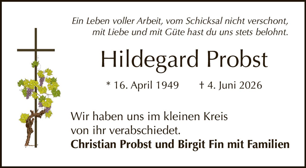<p><i>Ein Leben voller Arbeit, vom Schicksal nicht verschont,<br>mit Liebe und mit Güte hast du uns stets belohnt.</i></p><p><strong>Hildegard Probst</strong></p><p>* 16. April 1949   † 4. Juni 2026</p><p>Wir haben uns im kleinen Kreis<br>von ihr verabschiedet.</p><p><strong>Christian Probst und Birgit Fin mit Familien</strong></p>