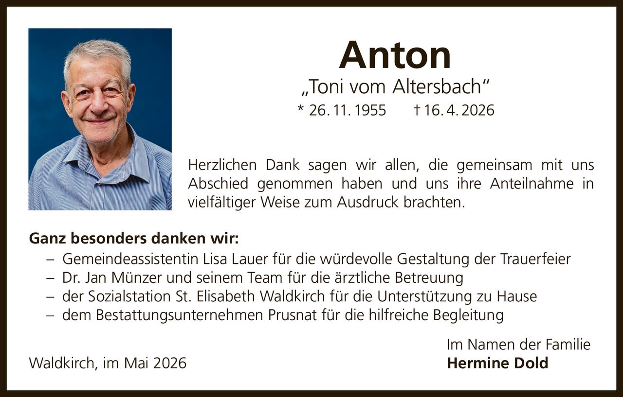 <p><strong>Anton</strong><br><em>„Toni vom Altersbach“</em><br>* 26. 11. 1955 † 16. 4. 2026</p><p>Herzlichen Dank sagen wir allen, die gemeinsam mit uns Abschied genommen haben und uns ihre Anteilnahme in vielfältiger Weise zum Ausdruck brachten.</p><p><strong>Ganz besonders danken wir:</strong><br>– Gemeindeassistentin Lisa Lauer für die würdevolle Gestaltung der Trauerfeier<br>– Dr. Jan Münzer und seinem Team für die ärztliche Betreuung<br>– der Sozialstation St. Elisabeth Waldkirch für die Unterstützung zu Hause<br>– dem Bestattungsunternehmen Prusnat für die hilfreiche Begleitung</p><p>Waldkirch, im Mai 2026<br>Im Namen der Familie<br><strong>Hermine Dold</strong></p>
