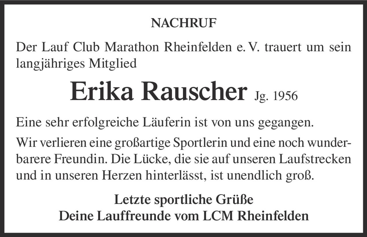 <p><strong>NACHRUF</strong></p><p>Der Lauf Club Marathon Rheinfelden e. V. trauert um sein langjähriges Mitglied</p><p><strong>Erika Rauscher Jg. 1956</strong></p><p>Eine sehr erfolgreiche Läuferin ist von uns gegangen. Wir verlieren eine großartige Sportlerin und eine noch wunderbarere Freundin. Die Lücke, die sie auf unseren Laufstrecken und in unseren Herzen hinterlässt, ist unendlich groß.</p><p>Letzte sportliche Grüße<br>Deine Lauffreunde vom LCM Rheinfelden</p>