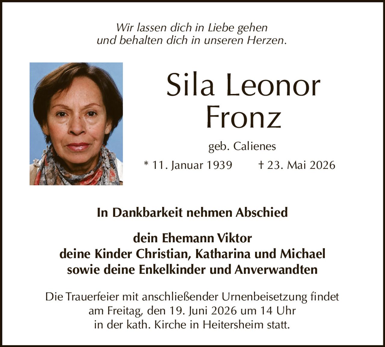 <p><i>Wir lassen dich in Liebe gehen<br>und behalten dich in unseren Herzen.</i></p><p><strong>Sila Leonor Fronz</strong><br>geb. Calienes<br>* 11. Januar 1939 † 23. Mai 2026</p><p><strong>In Dankbarkeit nehmen Abschied</strong></p><p>dein Ehemann Viktor<br>deine Kinder Christian, Katharina und Michael<br>sowie deine Enkelkinder und Anverwandten</p><p>Die Trauerfeier mit anschließender Urnenbeisetzung findet<br>am Freitag, den 19. Juni 2026 um 14 Uhr<br>in der kath. Kirche in Heitersheim statt.</p><p><i>Wir lassen dich in Liebe gehen<br>und behalten dich in unseren Herzen.</i></p>