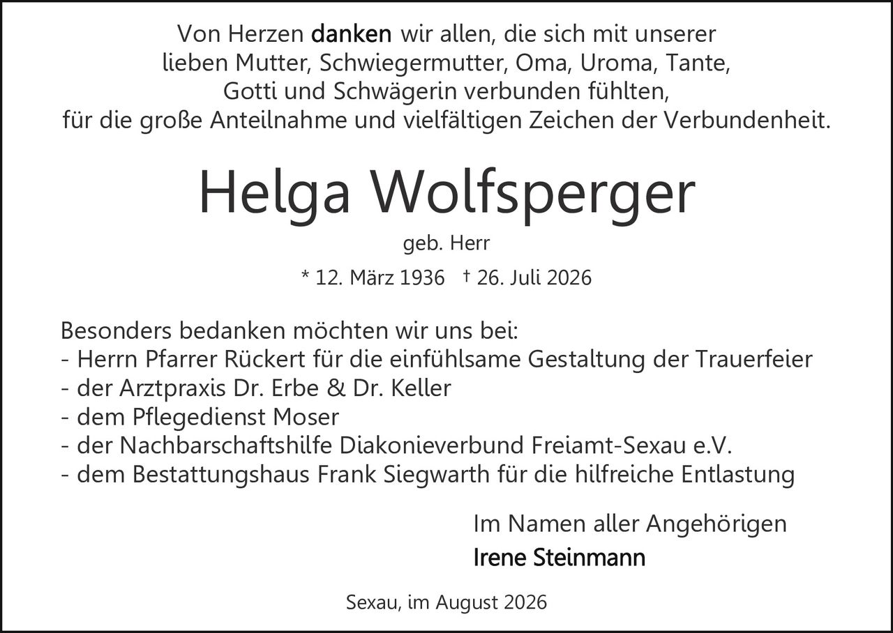 <p>Im Namen aller Angehörigen</p>
<p>Helga Wolfsperger<br/>* 12. März 1936 † 26. Juli 2026<br/>geb. Herr</p>
<p>Von Herzen wir allen, die sich mit unserer lieben Mutter, Schwiegermutter, Oma, Uroma, Tante, Gotti und Schwägerin verbunden fühlten, für die große Anteilnahme und vielfältigen Zeichen der Verbundenheit.</p>
<p>Besonders bedanken möchten wir uns bei:<br/>- Herrn Pfarrer Rückert für die einfühlsame Gestaltung der Trauerfeier<br/>- der Arztpraxis Dr. Erbe & Dr. Keller<br/>- dem Pflegedienst Moser<br/>- der Nachbarschaftshilfe Diakonieverbund Freiamt-Sexau e.V.<br/>- dem Bestattungshaus Frank Siegwarth für die hilfreiche Entlastung</p>
<p>Sexau, im August 2026<br/>Im Namen aller Angehörigen<br/><strong>Irene Steinmann</strong></p>