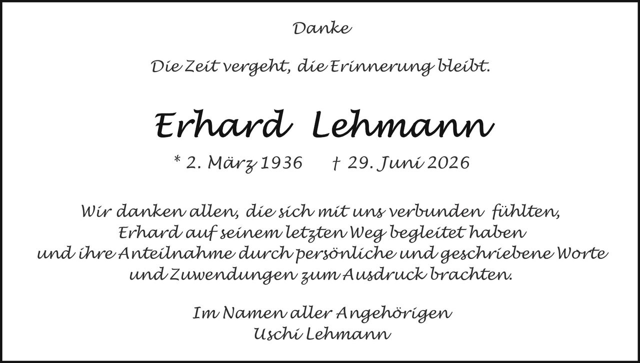 <p><i>Danke</i></p><p><i>Die Zeit vergeht, die Erinnerung bleibt.</i></p><p><strong>Erhard Lehmann</strong></p><p>* 2. März 1936  † 29. Juni 2026</p><p><i>Wir danken allen, die sich mit uns verbunden fühlten, Erhard auf seinem letzten Weg begleitete haben und ihre Anteilnahme durch persönliche und geschriebene Worte und Zuwendungen zum Ausdruck brachten.</i></p><p><i>Im Namen aller Angehörigen<br>Uschi Lehmann</i></p>