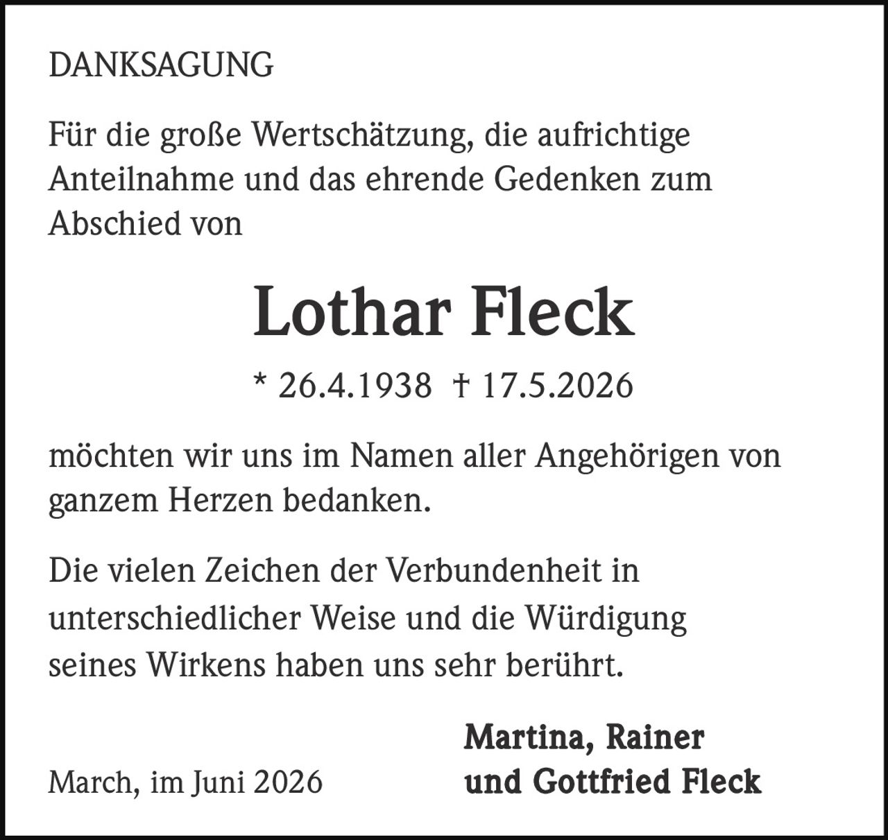 <strong>DANKSAGUNG</strong><br><br><p>Für die große Wertschätzung, die aufrichtige Anteilnahme und das ehrende Gedenken zum Abschied von</p><br><p><strong>Lothar Fleck</strong><br>* 26.4.1938 † 17.5.2026</p><br><p>möchten wir uns im Namen aller Angehörigen von ganzem Herzen bedanken.</p><br><p>Die vielen Zeichen der Verbundenheit in unterschiedlicher Weise und die Würdigung seines Wirkens haben uns sehr berührt.</p><br><p><strong>Martina, Rainer March, im Juni 2026 und Gottfried Fleck</strong></p>