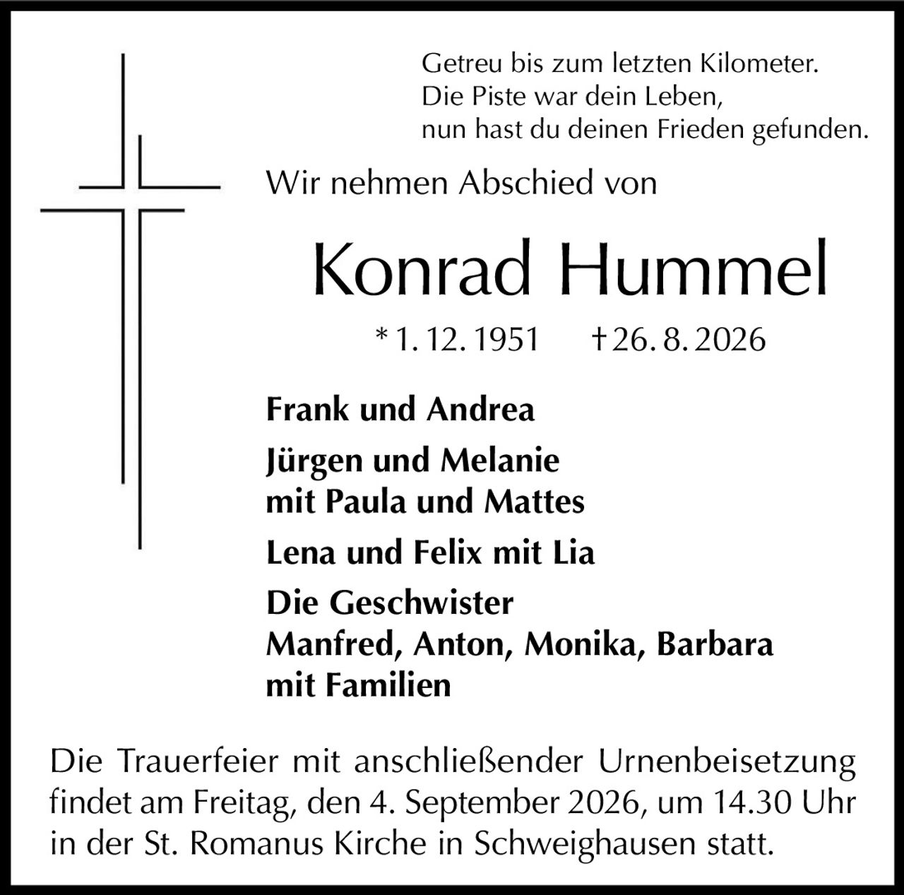 <p>Getreu bis zum letzten Kilometer.<br/>Die Piste war dein Leben,<br/>nun hast du deinen Frieden gefunden.</p><p>Wir nehmen Abschied von</p><p><strong>Konrad Hummel</strong><br/>* 1. 12. 1951    † 26. 8. 2026</p><p><strong>Frank und Andrea</strong><br/><strong>Jürgen und Melanie</strong><br/>mit Paula und Mattes<br/><strong>Lena und Felix</strong> mit Lia<br/>Die Geschwister<br/><strong>Manfred, Anton, Monika, Barbara</strong><br/>mit Familien</p><p>Die Trauerfeier mit anschließender Urnenbeisetzung findet am Freitag, den 4. September 2026, um 14.30 Uhr in der St. Romanus Kirche in Schweighausen statt.</p>