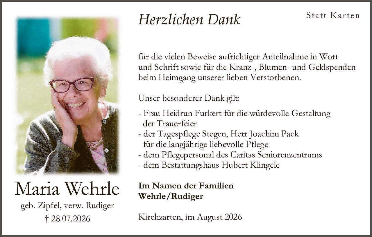 <p><strong>Herzlichen Dank</strong></p>

<p>für die vielen Beweise aufrichtiger Anteilnahme in Wort und Schrift sowie für die Kranz-, Blumen- und Geldspenden beim Heimgang unserer lieben Verstorbenen.</p>

<p><strong>Unser besonderer Dank gilt:</strong></p>

<p>- Frau Heidrun Furkert für die würdevolle Gestaltung der Trauerfeier<br>- der Tagespflege Stegen, Herr Joachim Pack für die langjährige liebevolle Pflege<br>- dem Pflegepersonal des Caritas Seniorenzentrums<br>- dem Bestattungshaus Hubert Klingele</p>

<p><strong>Im Namen der Familien</strong><br><strong>Wehrle/Rudiger</strong></p>

<p>Kirchzarten, im August 2026</p>