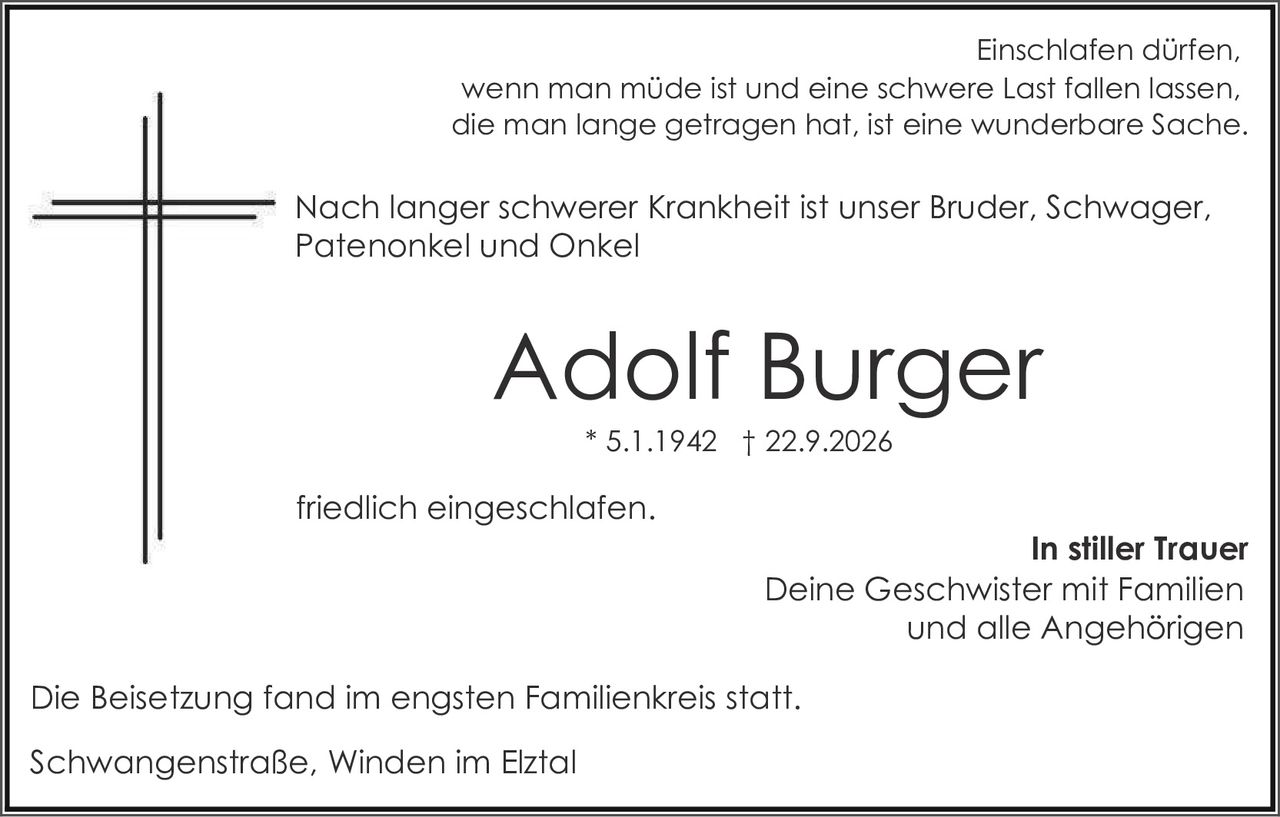 <p>Einschlafen dürfen, wenn man müde ist und eine schwere Last fallen lassen, die man lange getragen hat, ist eine wunderbare Sache.</p>

<p>Nach langer schwerer Krankheit ist unser Bruder, Schwager, Patenonkel und Onkel</p>

<p><strong>Adolf Burger</strong><br>* 5.1.1942 † 22.9.2026</p>

<p>friedlich eingeschlafen.</p>

<p><strong>In stiller Trauer</strong><br>Deine Geschwister mit Familien<br>und alle Angehörigen</p>

<p>Die Beisetzung fand im engsten Familienkreis statt.</p>

<p>Schwangenstraße, Winden im Elztal</p>