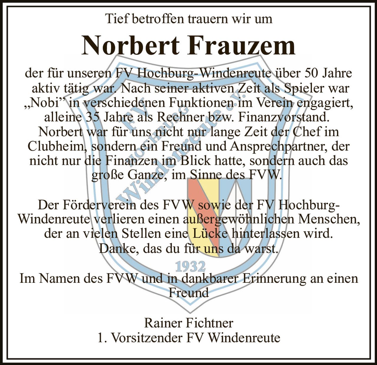 <p>Tief betroffen trauern wir um</p>
<p><strong>Norbert Frauzem</strong></p>
<p>der für unseren FV Hochburg-Windenreute über 50 Jahre aktiv tätig war. Nach seiner aktiven Zeit als Spieler war „Nobi" in verschiedenen Funktionen im Verein engagiert, alleine 35 Jahre als Rechner bzw. Finanzvorstand. Norbert war für uns nicht nur lange Zeit der Chef im Clubheim, sondern ein Freund und Ansprechpartner, der nicht nur die Finanzen im Blick hatte, sondern auch das große Ganze, im Sinne des FVW.</p>
<p>Der Förderverein des FVW sowie der FV Hochburg-Windenreute verlieren einen außergewöhnlichen Menschen, der an vielen Stellen eine Lücke hinterlassen wird. Danke, das du für uns da warst.</p>
<p>Im Namen des FVW und in dankbarer Erinnerung an einen Freund</p>
<p>Rainer Fichtner<br/>1. Vorsitzender FV Windenreute</p>