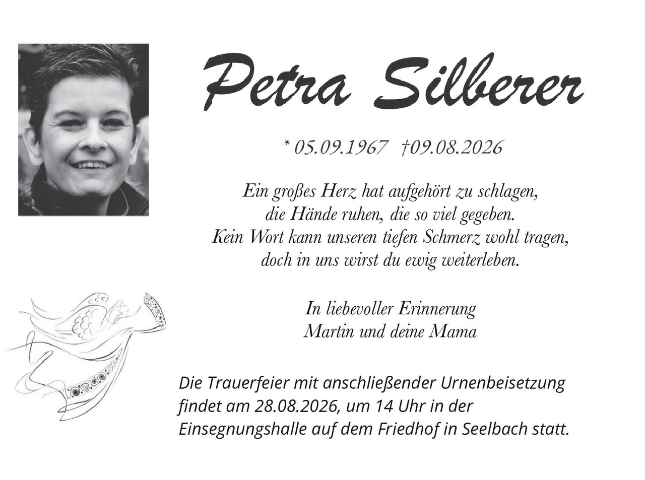 <p><strong>Petra Silberer</strong></p><p>*05.09.1967 †09.08.2026</p><p><i>Ein großes Herz hat aufgehört zu schlagen,<br/>die Hände ruhen, die so viel gegeben.<br/>Kein Wort kann unseren tiefen Schmerz wohl tragen,<br/>doch in uns wirst du ewig weiterleben.</i></p><p><i>In liebevoller Erinnerung<br/>Martin und deine Mama</i></p><p>Die Trauerfeier mit anschließender Urnenbeisetzung<br/>findet am 28.08.2026, um 14 Uhr in der<br/>Einsegnungshalle auf dem Friedhof in Seelbach statt.</p>