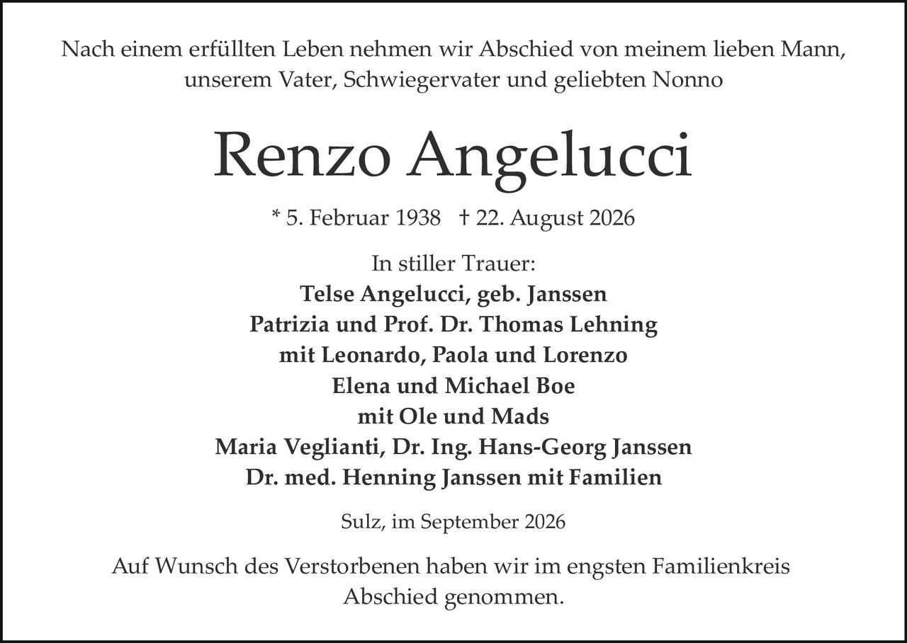 <p>Nach einem erfüllten Leben nehmen wir Abschied von meinem lieben Mann, unserem Vater, Schwiegervater und geliebten Nonno</p>

<p><strong>Renzo Angelucci</strong></p>

<p>* 5. Februar 1938 † 22. August 2026</p>

<p>In stiller Trauer:</p>

<p><strong>Telse Angelucci, geb. Janssen</strong><br>
<strong>Patrizia und Prof. Dr. Thomas Lehning</strong><br>
mit Leonardo, Paola und Lorenzo<br>
<strong>Elena und Michael Boe</strong><br>
mit Ole und Mads<br>
<strong>Maria Veglianti, Dr. Ing. Hans-Georg Janssen</strong><br>
<strong>Dr. med. Henning Janssen mit Familien</strong></p>

<p>Sulz, im September 2026</p>

<p>Auf Wunsch des Verstorbenen haben wir im engsten Familienkreis Abschied genommen.</p>