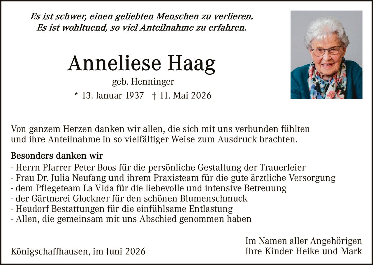 <p><i>Es ist schwer, einen geliebten Menschen zu verlieren.<br/>Es ist wohltuend, so viel Anteilnahme zu erfahren.</i></p>

<p><strong>Anneliese Haag</strong><br/>geb. Henninger<br/>* 13. Januar 1937  † 11. Mai 2026</p>

<p>Von ganzem Herzen danken wir allen, die sich mit uns verbunden fühlten und ihre Anteilnahme in so vielfältiger Weise zum Ausdruck brachten.</p>

<p><strong>Besonders danken wir</strong><br/>- Herrn Pfarrer Peter Boos für die persönliche Gestaltung der Trauerfeier<br/>- Frau Dr. Julia Neufang und ihrem Praxisteam für die gute ärztliche Versorgung<br/>- dem Pflegeteam La Vida für die liebevolle und intensive Betreuung<br/>- der Gärtnerei Glockner für den schönen Blumenschmuck<br/>- Heudorf Bestattungen für die einfühlsame Entlastung<br/>- Allen, die gemeinsam mit uns Abschied genommen haben</p>

<p>Königschaffhausen, im Juni 2026<br/><br/>Im Namen aller Angehörigen<br/>Ihre Kinder Heike und Mark</p>