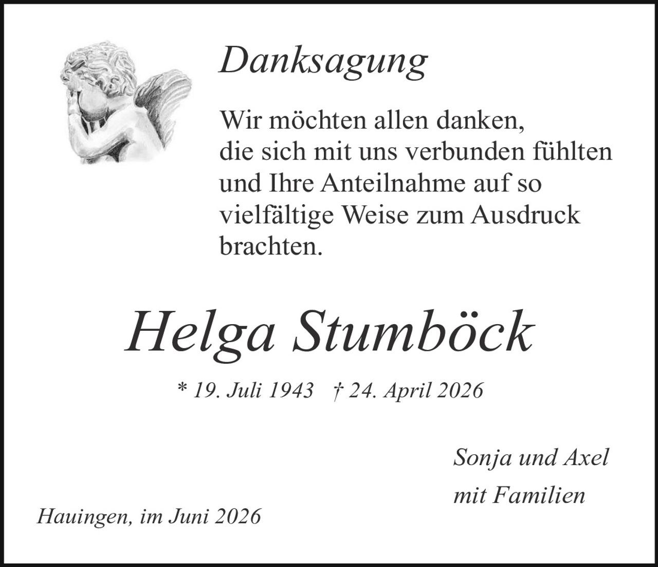 <p><i>Danksagung</i></p>

<p>Wir möchten allen danken, die sich mit uns verbunden fühlten und Ihre Anteilnahme auf so vielfältige Weise zum Ausdruck brachten.</p>

<p><strong>Helga Stumbӧck</strong></p>

<p>* 19. Juli 1943  † 24. April 2026</p>

<p>Sonja und Axel<br />mit Familien</p>

<p>Hauingen, im Juni 2026</p>