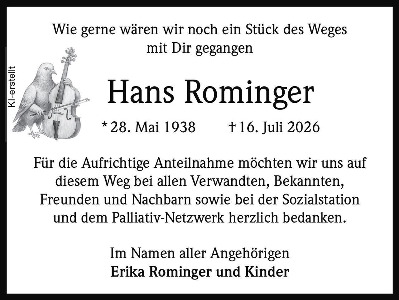 <p>Wie gerne wären wir noch ein Stück des Weges mit Dir gegangen</p><p><strong>Hans Rominger</strong><br/>* 28. Mai 1938 † 16. Juli 2026</p><p>Für die Aufrichtige Anteilnahme möchten wir uns auf diesem Weg bei allen Verwandten, Bekannten, Freunden und Nachbarn sowie bei der Sozialstation und dem Palliativ-Netzwerk herzlich bedanken.</p><p>Im Namen aller Angehörigen<br/><strong>Erika Rominger und Kinder</strong></p>