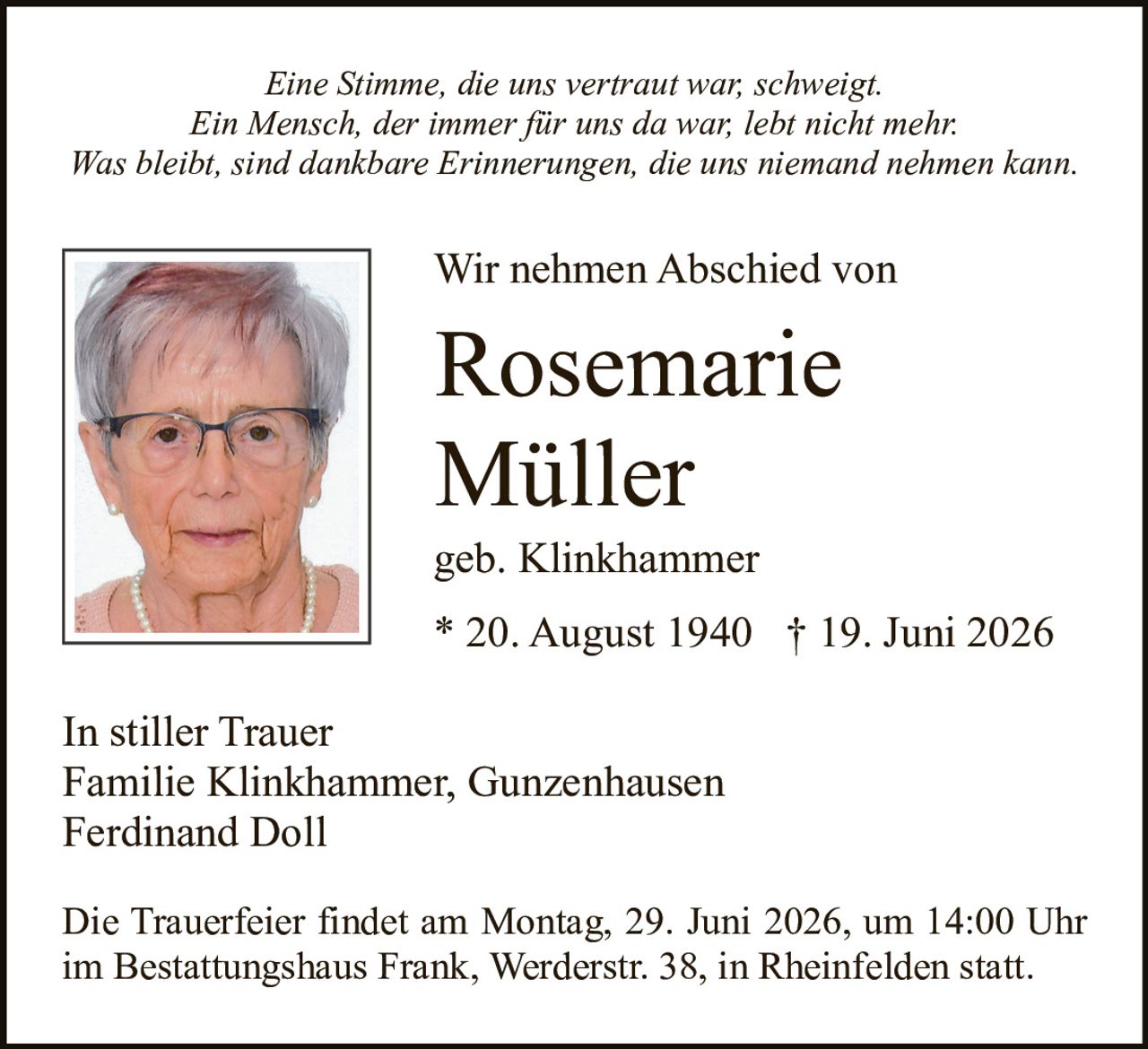 <p><i>Eine Stimme, die uns vertraut war, schweigt.<br>Ein Mensch, der immer für uns da war, lebt nicht mehr.<br>Was bleibt, sind dankbare Erinnerungen, die uns niemand nehmen kann.</i></p><p><strong>Wir nehmen Abschied von</strong></p><p><strong>Rosemarie Müller</strong><br>geb. Klinkhammer<br>* 20. August 1940  † 19. Juni 2026</p><p><i>In stiller Trauer</i><br>Familie Klinkhammer, Gunzenhausen<br>Ferdinand Doll</p><p>Die Trauerfeier findet am Montag, 29. Juni 2026, um 14:00 Uhr im Bestattungshaus Frank, Werderstr. 38, in Rheinfelden statt.</p>