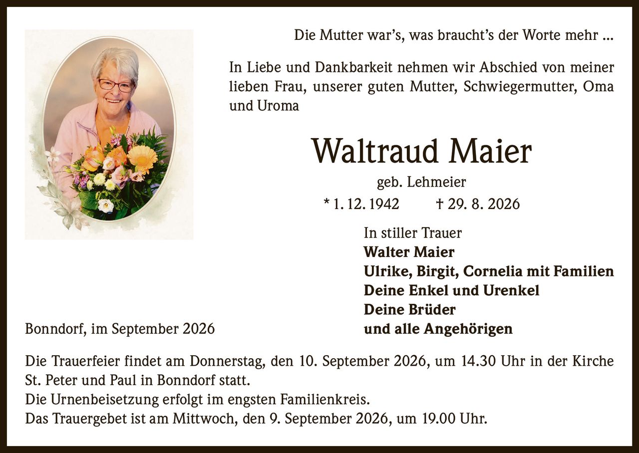 <p><i>Die Mutter war's, was braucht's der Worte mehr ...</i></p>
<p>In Liebe und Dankbarkeit nehmen wir Abschied von meiner lieben Frau, unserer guten Mutter, Schwiegermutter, Oma und Uroma</p>
<p><strong>Waltraud Maier</strong><br/>
geb. Lehmeier<br/>
* 1. 12. 1942 † 29. 8. 2026</p>
<p>In stiller Trauer<br/>
<strong>Walter Maier</strong><br/>
<strong>Ulrike, Birgit, Cornelia mit Familien</strong><br/>
<strong>Deine Enkel und Urenkel</strong><br/>
<strong>Deine Brüder</strong><br/>
und alle Angehörigen</p>
<p>Bonndorf, im September 2026</p>
<p>Die Trauerfeier findet am Donnerstag, den 10. September 2026, um 14.30 Uhr in der Kirche St. Peter und Paul in Bonndorf statt.</p>
<p>Die Urnenbeisetzung erfolgt im engsten Familienkreis.</p>
<p>Das Trauergebet ist am Mittwoch, den 9. September 2026, um 19.00 Uhr.</p>
