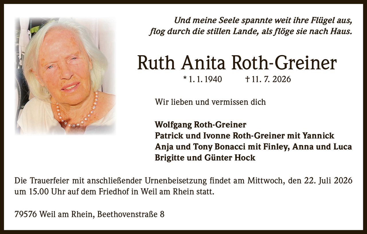 <p><i>Und meine Seele spannte weit ihre Flügel aus, flog durch die stillen Lande, als flöge sie nach Haus.</i></p>

<p><strong>Ruth Anita Roth-Greiner</strong><br />* 1. 1. 1940 † 11. 7. 2026</p>

<p>Wir lieben und vermissen dich</p>

<p><strong>Wolfgang Roth-Greiner</strong><br />
<strong>Patrick und Ivonne Roth-Greiner mit Yannick</strong><br />
<strong>Anja und Tony Bonacci mit Finley, Anna und Luca</strong><br />
<strong>Brigitte und Günter Hock</strong></p>

<p>Die Trauerfeier mit anschließender Urnenbeisetzung findet am Mittwoch, den 22. Juli 2026 um 15.00 Uhr auf dem Friedhof in Weil am Rhein statt.</p>

<p>79576 Weil am Rhein, Beethovenstraße 8</p>
