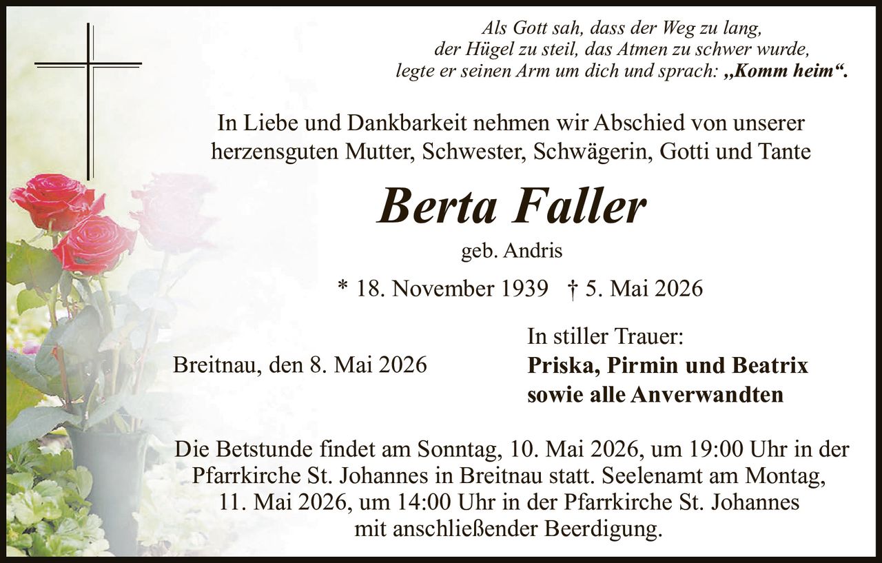 <p><i>Als Gott sah, dass der Weg zu lang,</i><br><i>der Hügel zu steil, das Atmen zu schwer wurde,</i><br><i>legte er seinen Arm um dich und sprach: „Komm heim“.</i></p><p>In Liebe und Dankbarkeit nehmen wir Abschied von unserer<br>herzensguten Mutter, Schwester, Schwägerin, Gotti und Tante</p><p><strong>Berta Faller</strong><br>geb. Andris<br>* 18. November 1939 † 5. Mai 2026</p><p>Breitnau, den 8. Mai 2026<br>In stiller Trauer:<br><strong>Priska, Pirmin und Beatrix</strong><br><strong>sowie alle Anverwandten</strong></p><p>Die Betstunde findet am Sonntag, 10. Mai 2026, um 19:00 Uhr in der<br>Pfarrkirche St. Johannes in Breitnau statt. Seelenamt am Montag,<br>11. Mai 2026, um 14:00 Uhr in der Pfarrkirche St. Johannes<br>mit anschließender Beerdigung.</p>