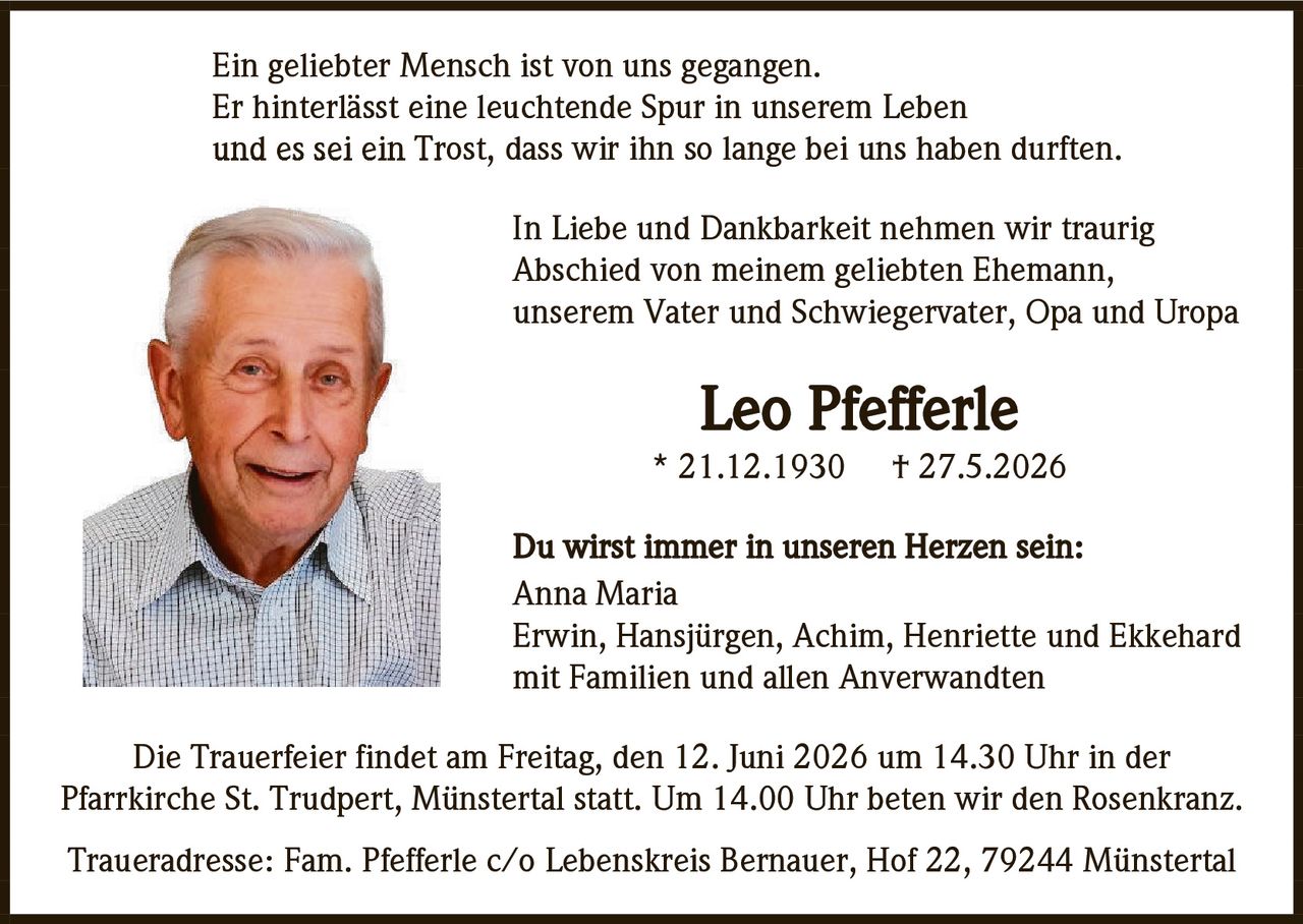 <p>Ein geliebter Mensch ist von uns gegangen.
Er hinterlässt eine leuchtende Spur in unserem Leben
und es sei ein Trost, dass wir ihn so lange bei uns haben durften.</p>

<p>In Liebe und Dankbarkeit nehmen wir traurig
Abschied von meinem geliebten Ehemann,
unserem Vater und Schwiegervater, Opa und Uropa</p>

<p><strong>Leo Pfefferle</strong><br/>
* 21.12.1930     † 27.5.2026</p>

<p>Du wirst immer in unseren Herzen sein:<br/>
Anna Maria<br/>
Erwin, Hansjürgen, Achim, Henriette und Ekkehard<br/>
mit Familien und allen Anverwandten</p>

<p>Die Trauerfeier findet am Freitag, den 12. Juni 2026 um 14.30 Uhr in der 
Pfarrkirche St. Trudpert, Münstertal statt. Um 14.00 Uhr beten wir den Rosenkranz.</p>

<p>Traueradresse: Fam. Pfefferle c/o Lebenskreis Bernauer, Hof 22, 79244 Münstertal</p>